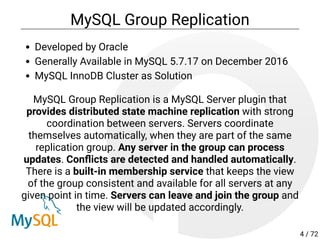 MySQL Group Replication
Developed by Oracle
Generally Available in MySQL 5.7.17 on December 2016
MySQL InnoDB Cluster as Solution
MySQL Group Replication is a MySQL Server plugin that
provides distributed state machine replication with strong
coordination between servers. Servers coordinate
themselves automatically, when they are part of the same
replication group. Any server in the group can process
updates. Con icts are detected and handled automatically.
There is a built-in membership service that keeps the view
of the group consistent and available for all servers at any
given point in time. Servers can leave and join the group and
the view will be updated accordingly.
4 / 72
 
