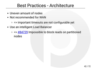 Best Practices - Architecture
Uneven amount of nodes
Not recommended for WAN
=> important timeouts are not con gurable yet
Use an intelligent Load Balancer
=> #84729 Impossible to block reads on partitioned
nodes
42 / 72
 