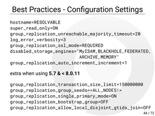 Best Practices - Con guration Settings
hostname=RESOLVABLE
super_read_only=ON
group_replication_unreachable_majority_timeout=20
log_error_verbosity=3
group_replication_ssl_mode=REQUIRED
disabled_storage_engines="MyISAM,BLACKHOLE,FEDERATED,
ARCHIVE,MEMORY"
group_replication_auto_increment_increment=1
extra when using 5.7 & < 8.0.11
group_replication_transaction_size_limit=150000000
group_replication_group_seeds=<ALL_NODES!>
group_replication_single_primary_mode=ON
group_replication_bootstrap_group=OFF
group_replication_allow_local_disjoint_gtids_join=OFF
44 / 72
 