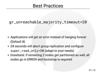 Best Practices
gr_unreachable_majority_timeout=20
Applications will get an error instead of hanging forever
(Default 0)
20 seconds will abort group replication and con gure
super_read_only=ON (adapt to your needs)
Drawback: if remaining 2 nodes get partitioned as well, all
nodes go in ERROR and bootstrap is required
47 / 72
 