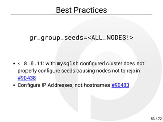Best Practices
gr_group_seeds=<ALL_NODES!>
< 8.0.11: with mysqlsh con gured cluster does not
properly con gure seeds causing nodes not to rejoin
#90438
Con gure IP Addresses, not hostnames #90483
53 / 72
 