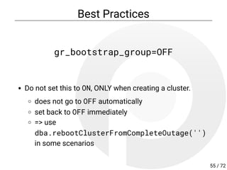 Best Practices
gr_bootstrap_group=OFF
Do not set this to ON, ONLY when creating a cluster.
does not go to OFF automatically
set back to OFF immediately
=> use
dba.rebootClusterFromCompleteOutage('')
in some scenarios
55 / 72
 