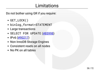 Limitations
Do not bother using GR if you require:
GET_LOCK()
binlog_format=STATEMENT
Large transactions
SELECT FOR UPDATE (#85998)
IPv6 (#90217)
Non InnoDB Storage Engines
Consistent reads on all nodes
No PK on all tables
58 / 72
 