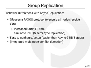 Group Replication
Behavior Differences with Async Replication:
GR uses a PAXOS protocol to ensure all nodes receive
data
Increased COMMIT time
similar to PXC (& semi-sync replication)
Easy to con gure/setup (easier than Async GTID Setups)
(Integrated multi-node con ict detection)
6 / 72
 