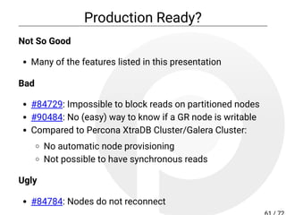 Production Ready?
Not So Good
Many of the features listed in this presentation
Bad
#84729: Impossible to block reads on partitioned nodes
#90484: No (easy) way to know if a GR node is writable
Compared to Percona XtraDB Cluster/Galera Cluster:
No automatic node provisioning
Not possible to have synchronous reads
Ugly
#84784: Nodes do not reconnect
 