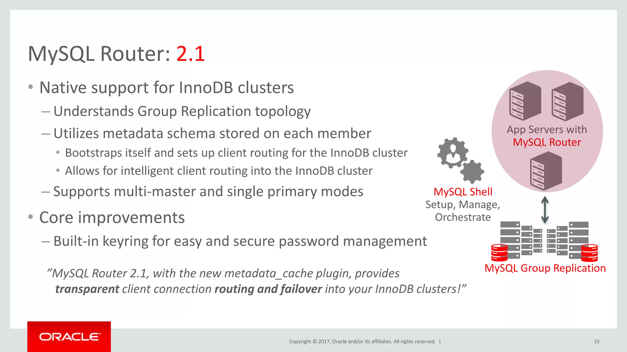 Copyright © 2017, Oracle and/or its affiliates. All rights reserved. | MySQL Router: 2.1 • Native support for InnoDB clusters – Understands Group Replication topology – Utilizes metadata schema stored on each member • Bootstraps itself and sets up client routing for the InnoDB cluster • Allows for intelligent client routing into the InnoDB cluster – Supports multi-master and single primary modes • Core improvements – Built-in keyring for easy and secure password management 15 App Servers with MySQL Router MySQL Group Replication MySQL Shell Setup, Manage, Orchestrate ”MySQL Router 2.1, with the new metadata_cache plugin, provides transparent client connection routing and failover into your InnoDB clusters!” 