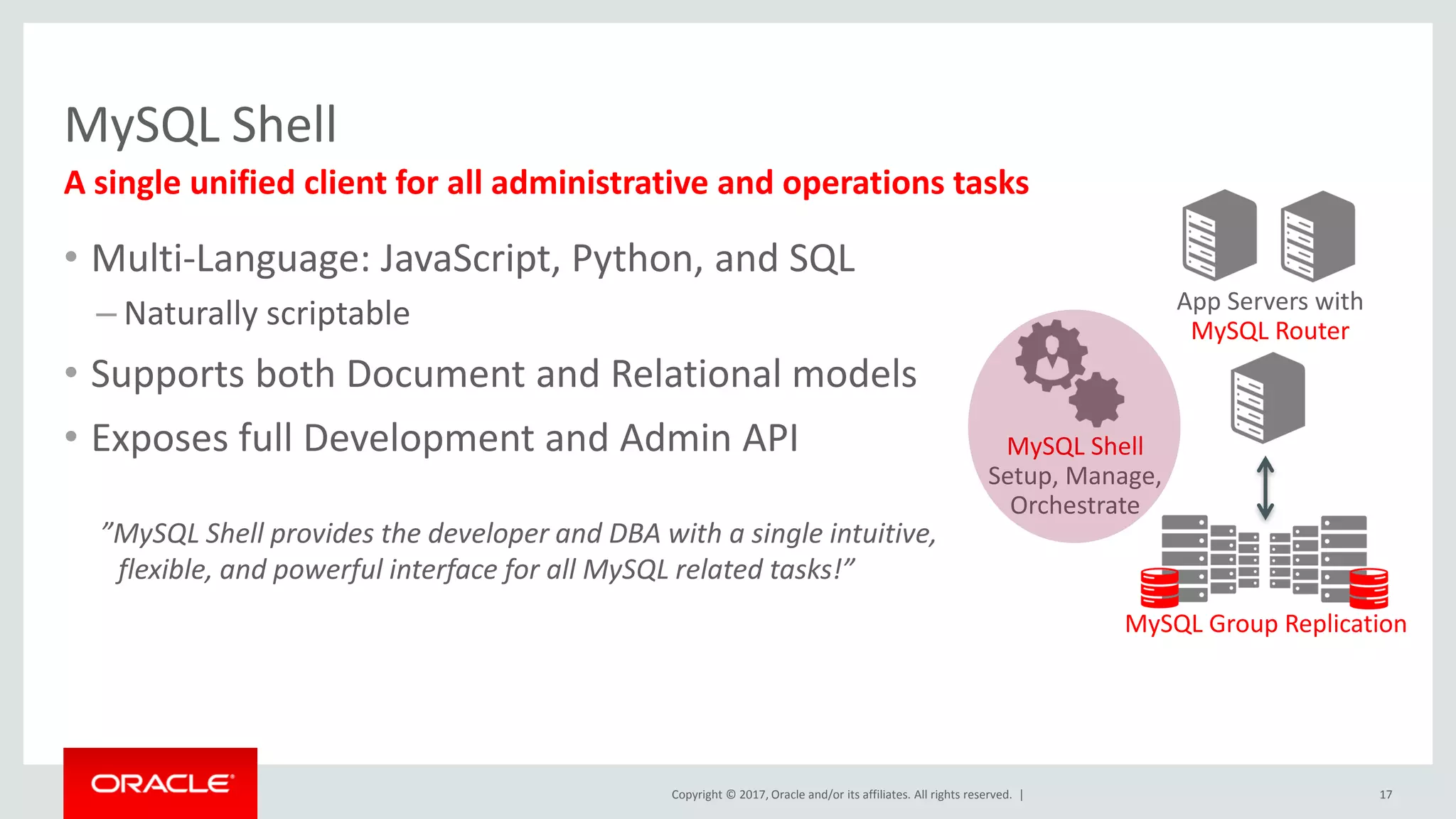 Copyright © 2017, Oracle and/or its affiliates. All rights reserved. | MySQL Shell 17 A single unified client for all administrative and operations tasks App Servers with MySQL Router MySQL Group Replication MySQL Shell Setup, Manage, Orchestrate • Multi-Language: JavaScript, Python, and SQL – Naturally scriptable • Supports both Document and Relational models • Exposes full Development and Admin API ”MySQL Shell provides the developer and DBA with a single intuitive, flexible, and powerful interface for all MySQL related tasks!” 