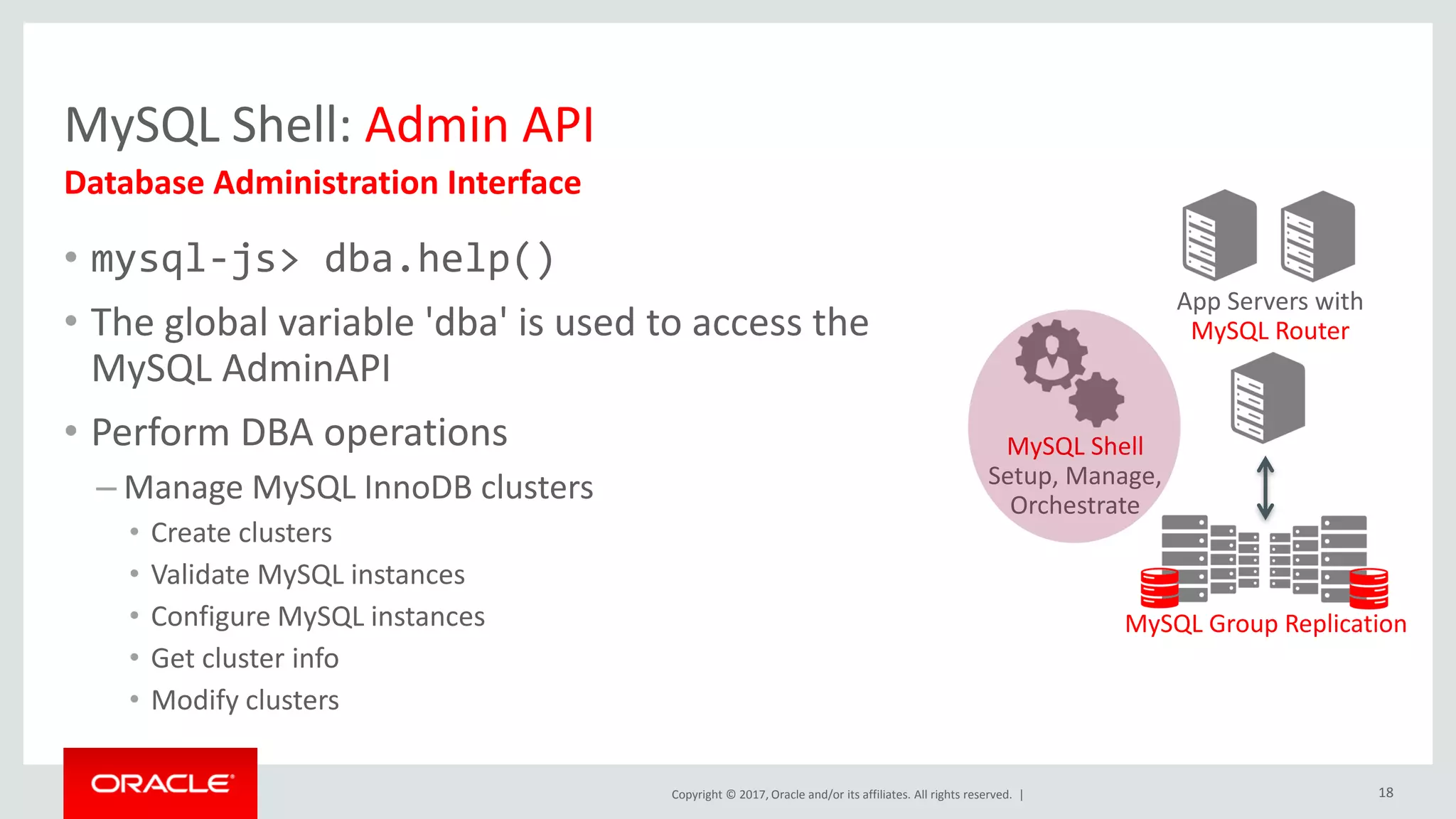 Copyright © 2017, Oracle and/or its affiliates. All rights reserved. | MySQL Shell: Admin API • mysql-js> dba.help() • The global variable 'dba' is used to access the MySQL AdminAPI • Perform DBA operations – Manage MySQL InnoDB clusters • Create clusters • Validate MySQL instances • Configure MySQL instances • Get cluster info • Modify clusters Database Administration Interface App Servers with MySQL Router MySQL Group Replication MySQL Shell Setup, Manage, Orchestrate 18 
