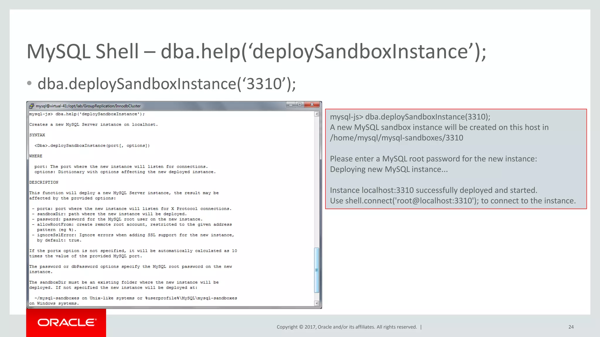 Copyright © 2017, Oracle and/or its affiliates. All rights reserved. | MySQL Shell – dba.help(‘deploySandboxInstance’); • dba.deploySandboxInstance(‘3310’); 24 mysql-js> dba.deploySandboxInstance(3310); A new MySQL sandbox instance will be created on this host in /home/mysql/mysql-sandboxes/3310 Please enter a MySQL root password for the new instance: Deploying new MySQL instance... Instance localhost:3310 successfully deployed and started. Use shell.connect('root@localhost:3310'); to connect to the instance. 