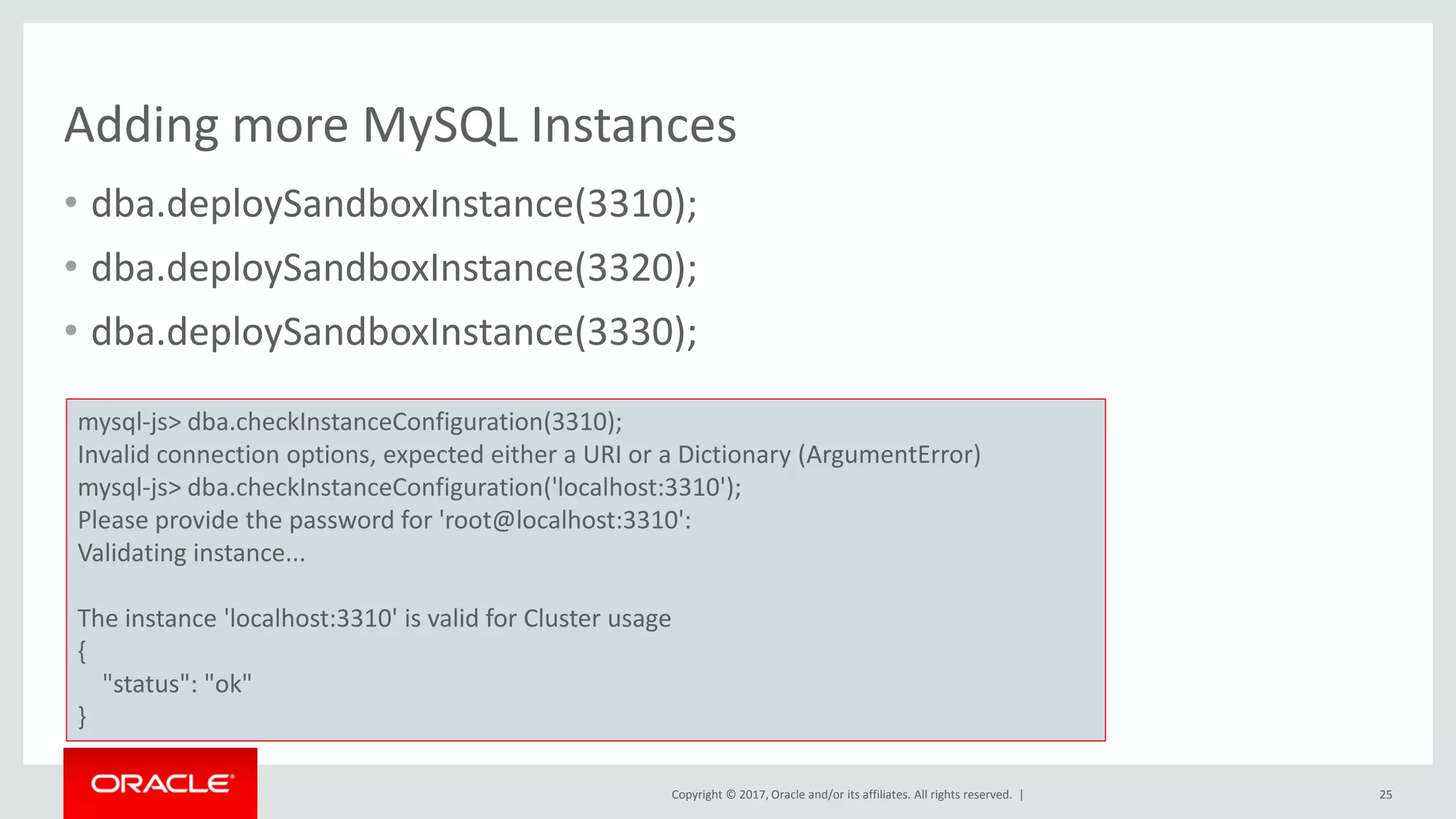 Copyright © 2017, Oracle and/or its affiliates. All rights reserved. | Adding more MySQL Instances • dba.deploySandboxInstance(3310); • dba.deploySandboxInstance(3320); • dba.deploySandboxInstance(3330); 25 mysql-js> dba.checkInstanceConfiguration(3310); Invalid connection options, expected either a URI or a Dictionary (ArgumentError) mysql-js> dba.checkInstanceConfiguration('localhost:3310'); Please provide the password for 'root@localhost:3310': Validating instance... The instance 'localhost:3310' is valid for Cluster usage { "status": "ok" } 