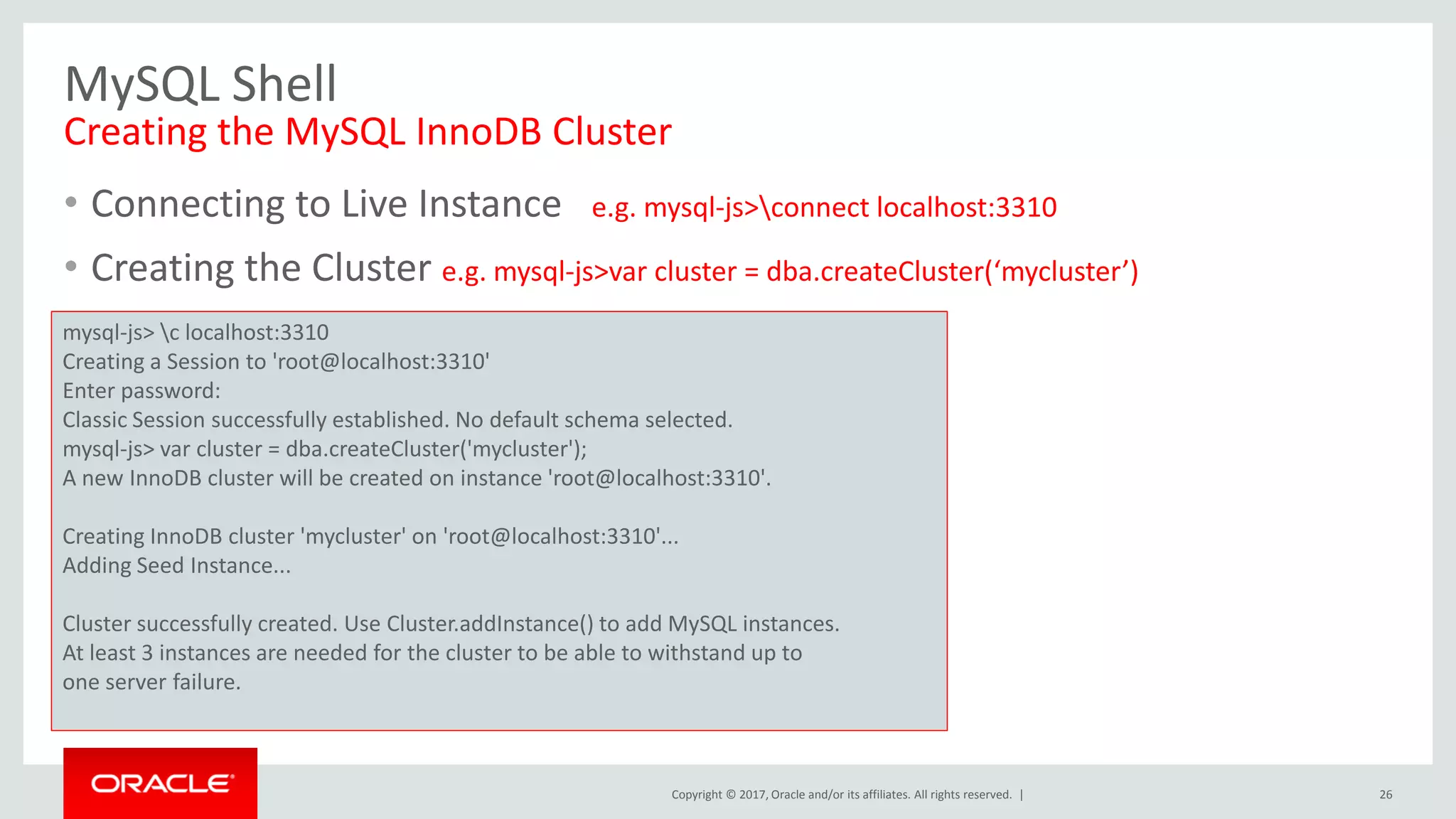 Copyright © 2017, Oracle and/or its affiliates. All rights reserved. | MySQL Shell Creating the MySQL InnoDB Cluster • Connecting to Live Instance e.g. mysql-js>connect localhost:3310 • Creating the Cluster e.g. mysql-js>var cluster = dba.createCluster(‘mycluster’) 26 mysql-js> c localhost:3310 Creating a Session to 'root@localhost:3310' Enter password: Classic Session successfully established. No default schema selected. mysql-js> var cluster = dba.createCluster('mycluster'); A new InnoDB cluster will be created on instance 'root@localhost:3310'. Creating InnoDB cluster 'mycluster' on 'root@localhost:3310'... Adding Seed Instance... Cluster successfully created. Use Cluster.addInstance() to add MySQL instances. At least 3 instances are needed for the cluster to be able to withstand up to one server failure. 