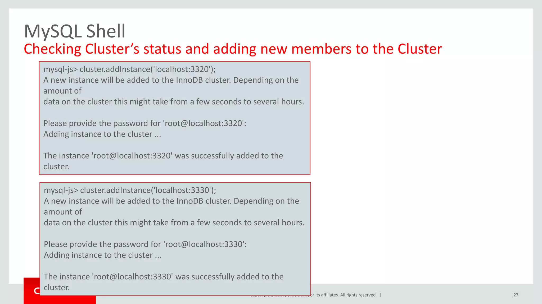 Copyright © 2017, Oracle and/or its affiliates. All rights reserved. | MySQL Shell Checking Cluster’s status and adding new members to the Cluster 27 mysql-js> cluster.addInstance('localhost:3320'); A new instance will be added to the InnoDB cluster. Depending on the amount of data on the cluster this might take from a few seconds to several hours. Please provide the password for 'root@localhost:3320': Adding instance to the cluster ... The instance 'root@localhost:3320' was successfully added to the cluster. mysql-js> cluster.addInstance('localhost:3330'); A new instance will be added to the InnoDB cluster. Depending on the amount of data on the cluster this might take from a few seconds to several hours. Please provide the password for 'root@localhost:3330': Adding instance to the cluster ... The instance 'root@localhost:3330' was successfully added to the cluster. 