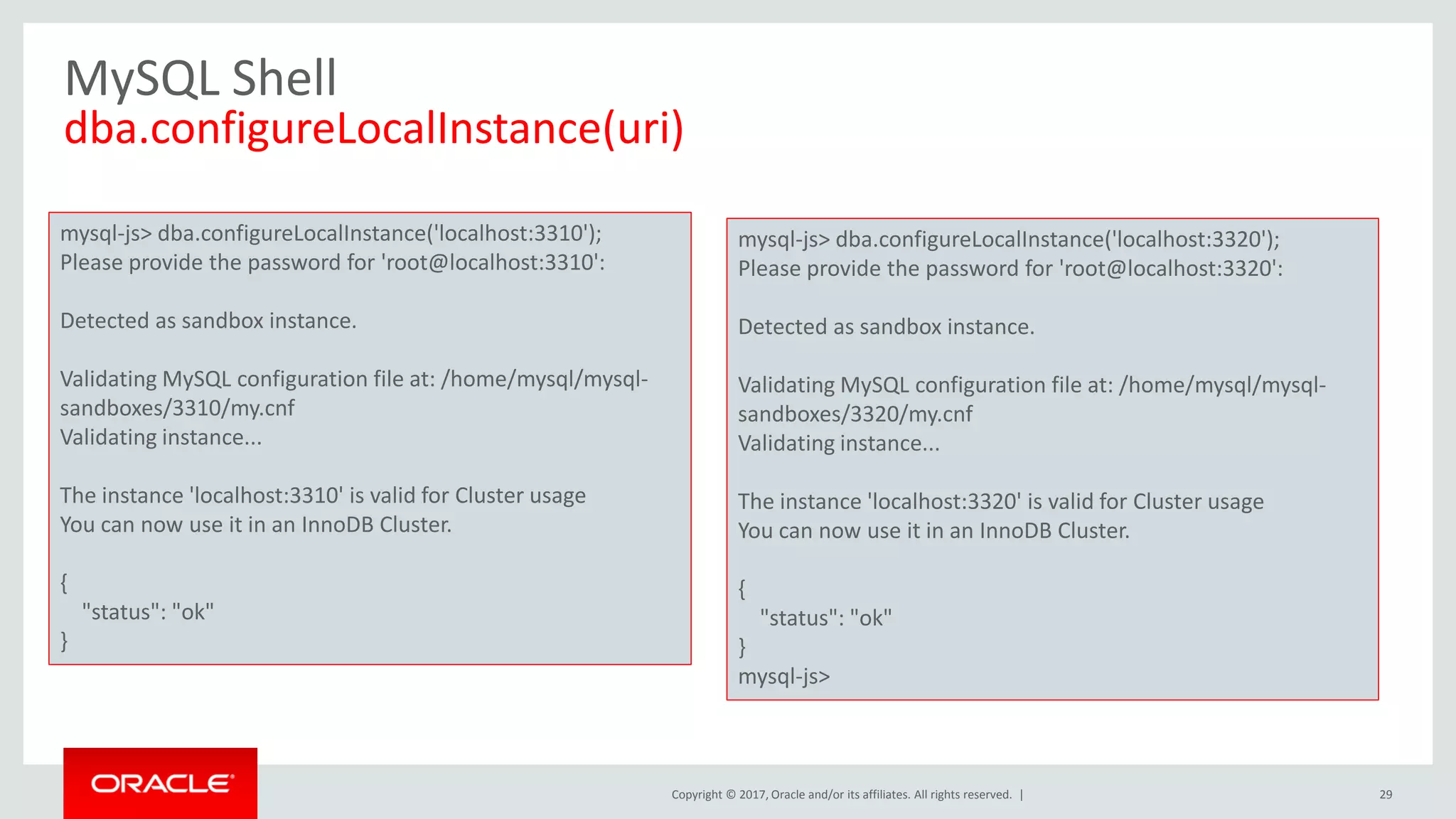 Copyright © 2017, Oracle and/or its affiliates. All rights reserved. | MySQL Shell dba.configureLocalInstance(uri) 29 mysql-js> dba.configureLocalInstance('localhost:3310'); Please provide the password for 'root@localhost:3310': Detected as sandbox instance. Validating MySQL configuration file at: /home/mysql/mysql- sandboxes/3310/my.cnf Validating instance... The instance 'localhost:3310' is valid for Cluster usage You can now use it in an InnoDB Cluster. { "status": "ok" } mysql-js> dba.configureLocalInstance('localhost:3320'); Please provide the password for 'root@localhost:3320': Detected as sandbox instance. Validating MySQL configuration file at: /home/mysql/mysql- sandboxes/3320/my.cnf Validating instance... The instance 'localhost:3320' is valid for Cluster usage You can now use it in an InnoDB Cluster. { "status": "ok" } mysql-js> 