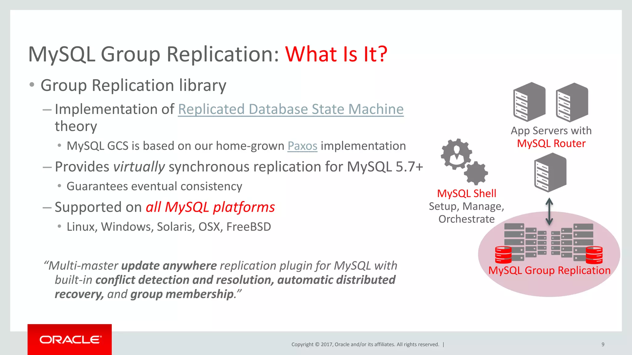Copyright © 2017, Oracle and/or its affiliates. All rights reserved. | MySQL Group Replication: What Is It? • Group Replication library – Implementation of Replicated Database State Machine theory • MySQL GCS is based on our home-grown Paxos implementation – Provides virtually synchronous replication for MySQL 5.7+ • Guarantees eventual consistency – Supported on all MySQL platforms • Linux, Windows, Solaris, OSX, FreeBSD “Multi-master update anywhere replication plugin for MySQL with built-in conflict detection and resolution, automatic distributed recovery, and group membership.” 9 App Servers with MySQL Router MySQL Group Replication MySQL Shell Setup, Manage, Orchestrate 