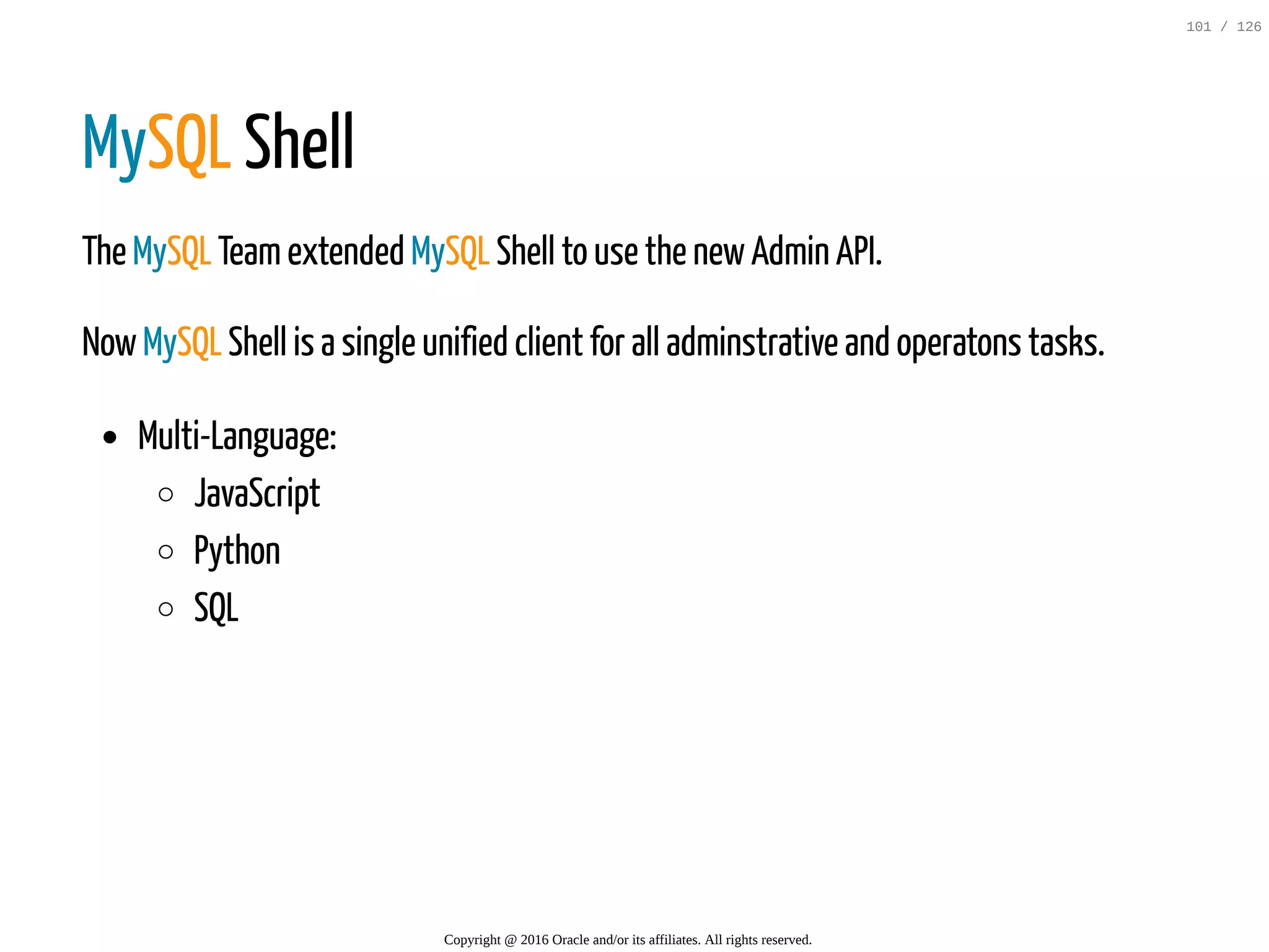 MySQL Shell The MySQL Teamextended MySQL Shell to use the newAdmin API. NowMySQL Shell is a single unified client for all adminstrative and operatons tasks. Multi-Language: JavaScript Python SQL Copyright @ 2016 Oracle and/or its affiliates. All rights reserved. 101 / 126 