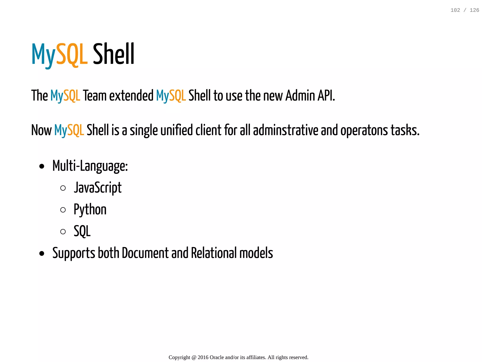 MySQL Shell The MySQL Teamextended MySQL Shell to use the newAdmin API. NowMySQL Shell is a single unified client for all adminstrative and operatons tasks. Multi-Language: JavaScript Python SQL Supports both Document and Relational models Copyright @ 2016 Oracle and/or its affiliates. All rights reserved. 102 / 126 