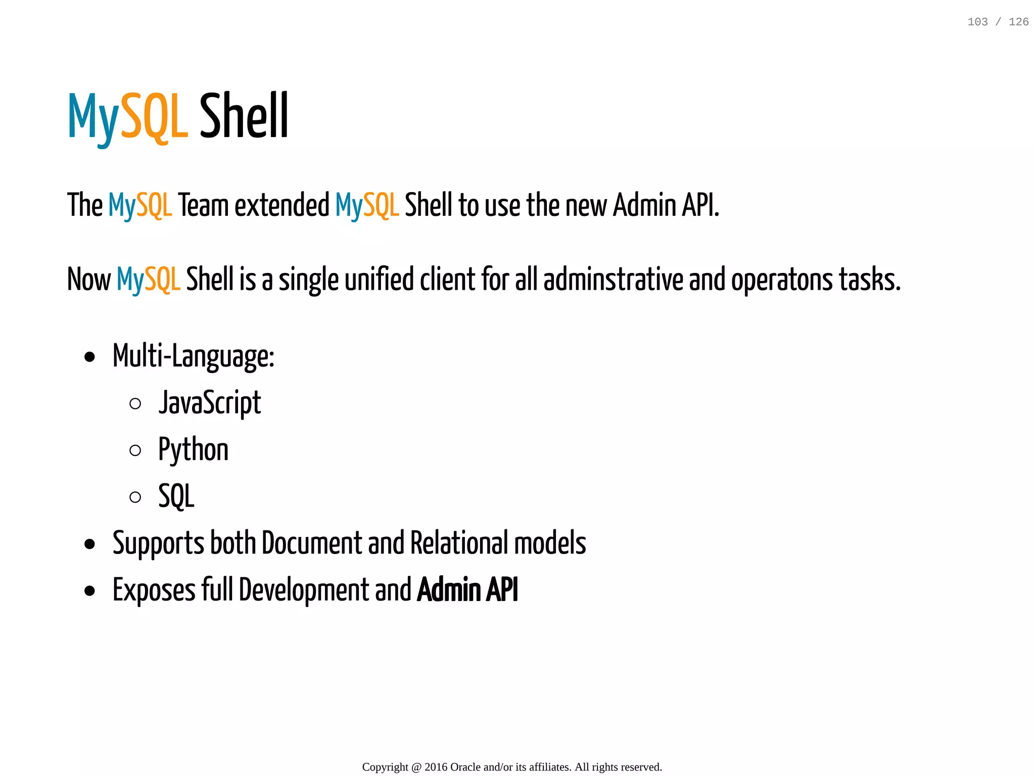 MySQL Shell The MySQL Teamextended MySQL Shell to use the newAdmin API. NowMySQL Shell is a single unified client for all adminstrative and operatons tasks. Multi-Language: JavaScript Python SQL Supports both Document and Relational models Exposes full Development and Admin API Copyright @ 2016 Oracle and/or its affiliates. All rights reserved. 103 / 126 