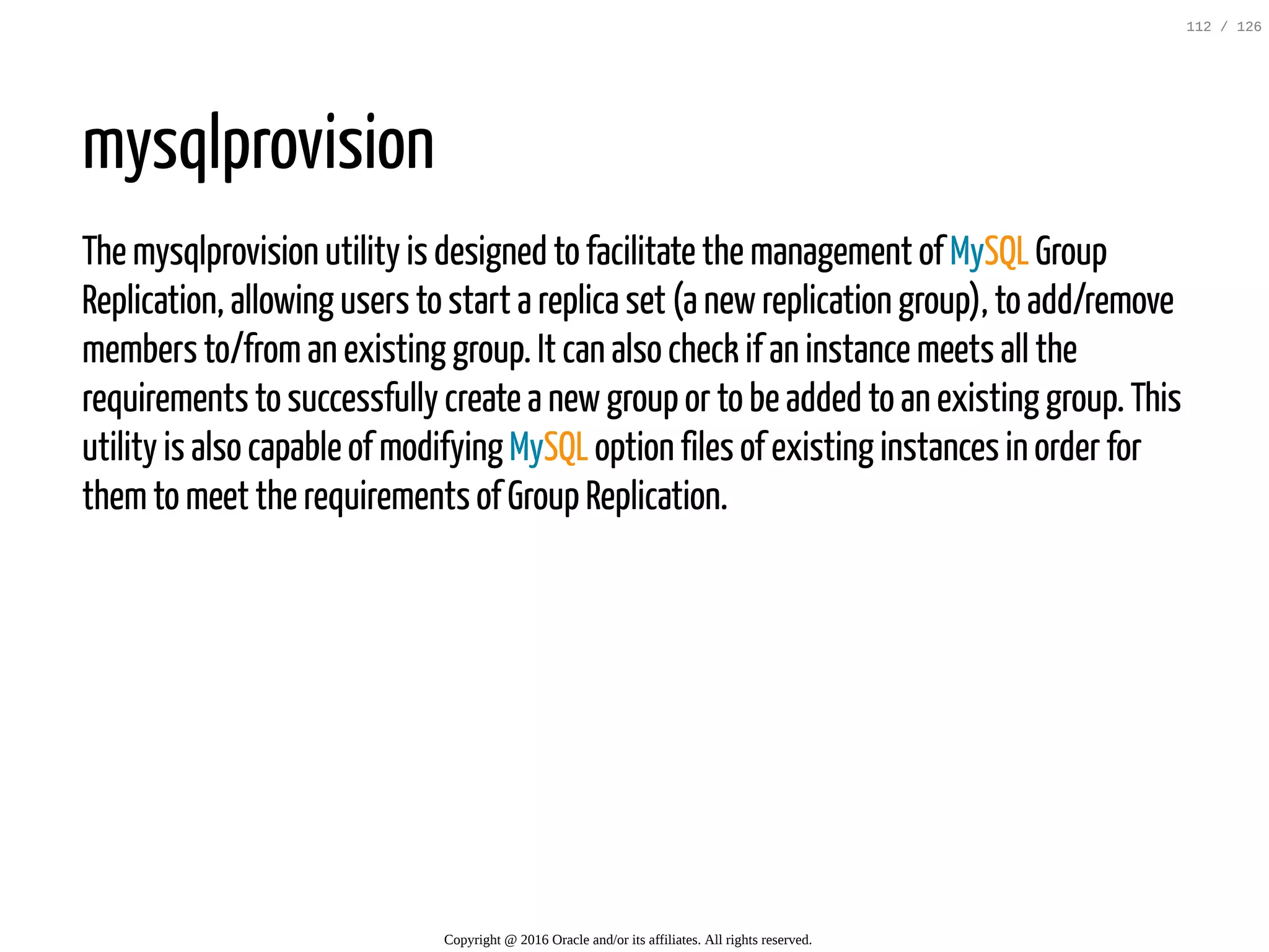 mysqlprovision The mysqlprovision utility is designed to facilitate the management of MySQL Group Replication, allowing users to start a replica set (a newreplication group), to add/remove members to/froman existing group. It can also check if an instance meets all the requirements to successfully create a newgroup or to be added to an existing group. This utility is also capable of modifying MySQL option files of existing instances in order for themto meet the requirements of Group Replication. Copyright @ 2016 Oracle and/or its affiliates. All rights reserved. 112 / 126 