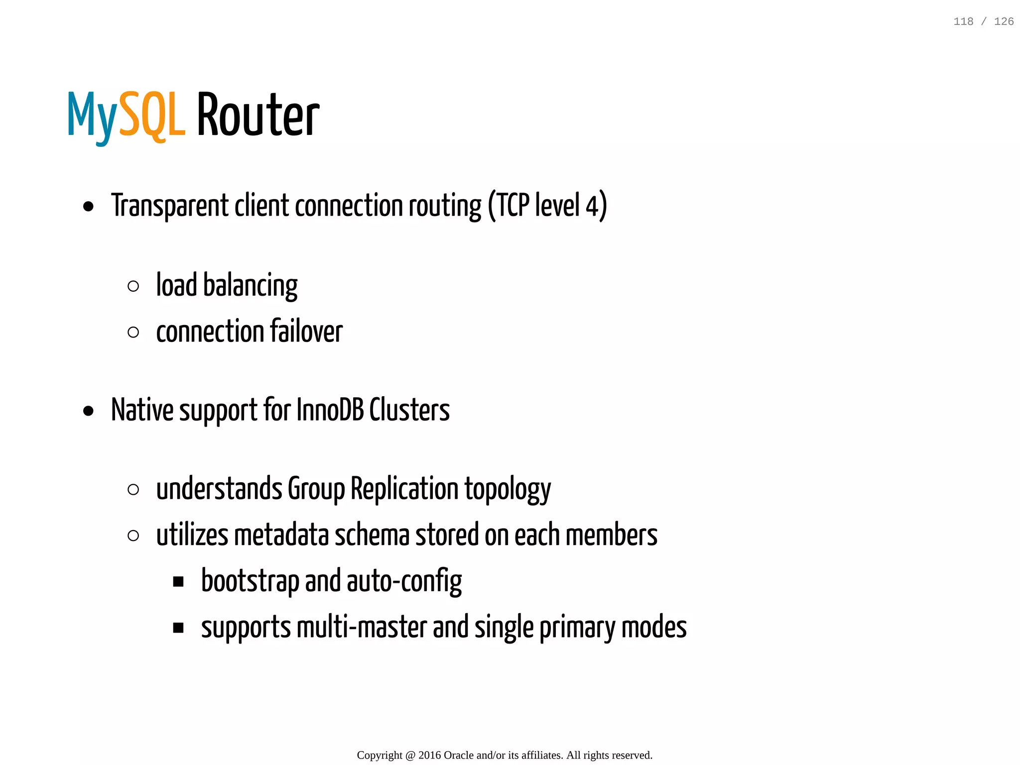 MySQL Router Transparent client connection routing (TCP level 4) load balancing connection failover Native support for InnoDB Clusters understands Group Replication topology utilizes metadata schema stored on each members bootstrap and auto-config supports multi-master and single primary modes Copyright @ 2016 Oracle and/or its affiliates. All rights reserved. 118 / 126 