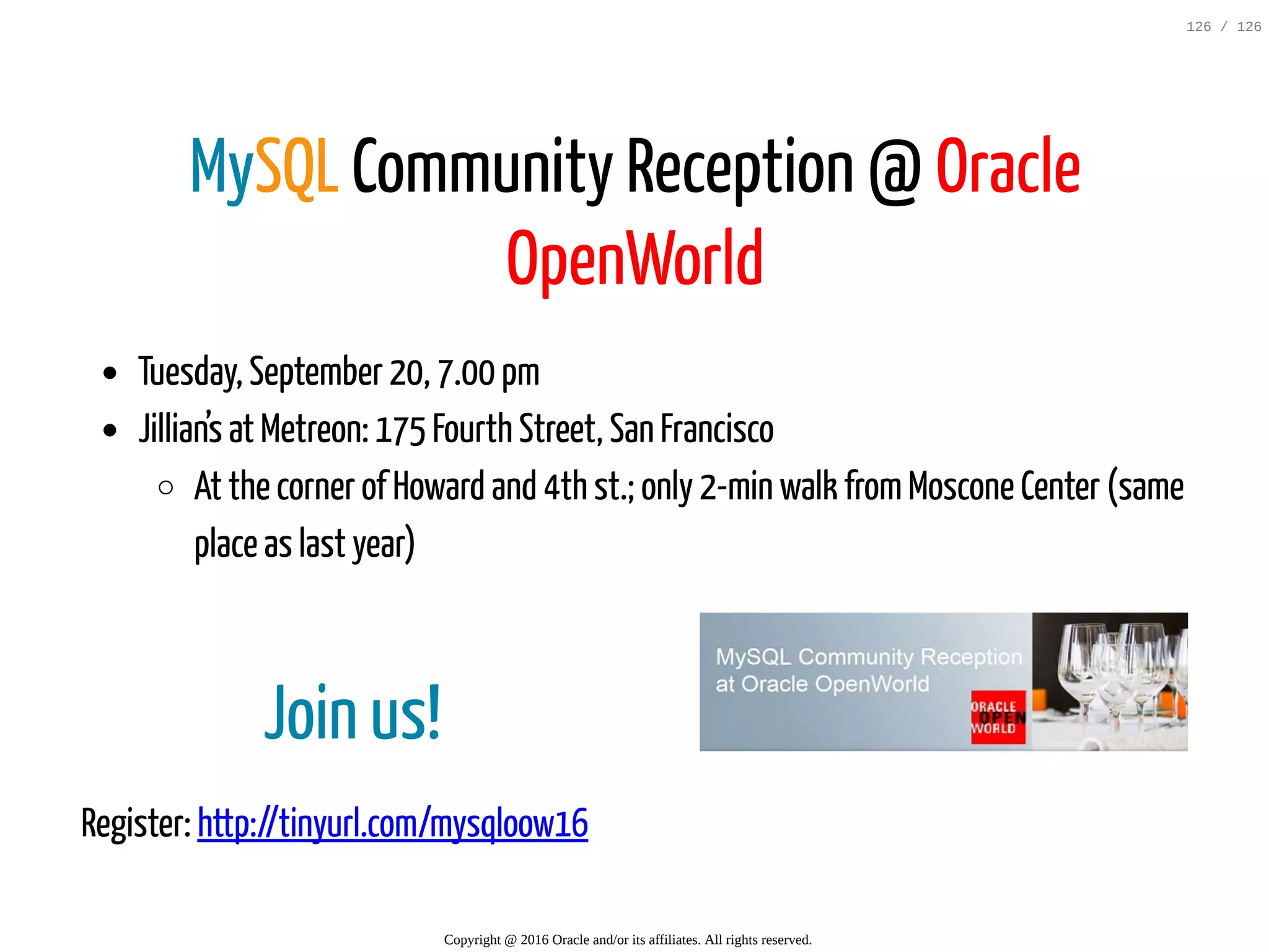 Join us! Register: http://tinyurl.com/mysqloow16 MySQL Community Reception @ Oracle OpenWorld Tuesday, September 20, 7.00 pm Jillian’s at Metreon: 175 Fourth Street, San Francisco At the corner of Howard and 4th st.; only 2-min walk fromMoscone Center (same place as last year) Copyright @ 2016 Oracle and/or its affiliates. All rights reserved. 126 / 126 