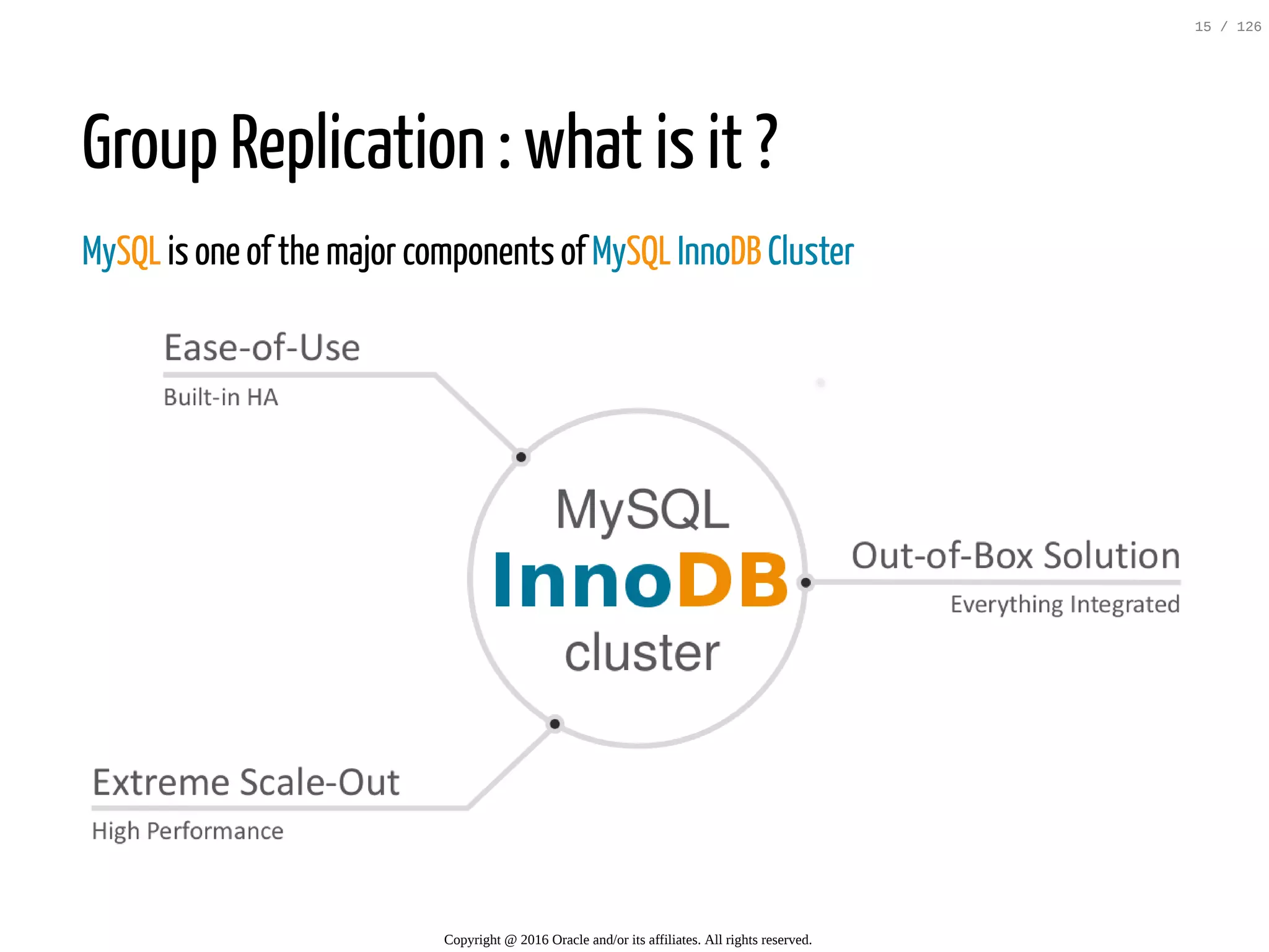 Group Replication : what is it ? MySQL is one of the major components of MySQL InnoDB Cluster   Copyright @ 2016 Oracle and/or its affiliates. All rights reserved. 15 / 126 