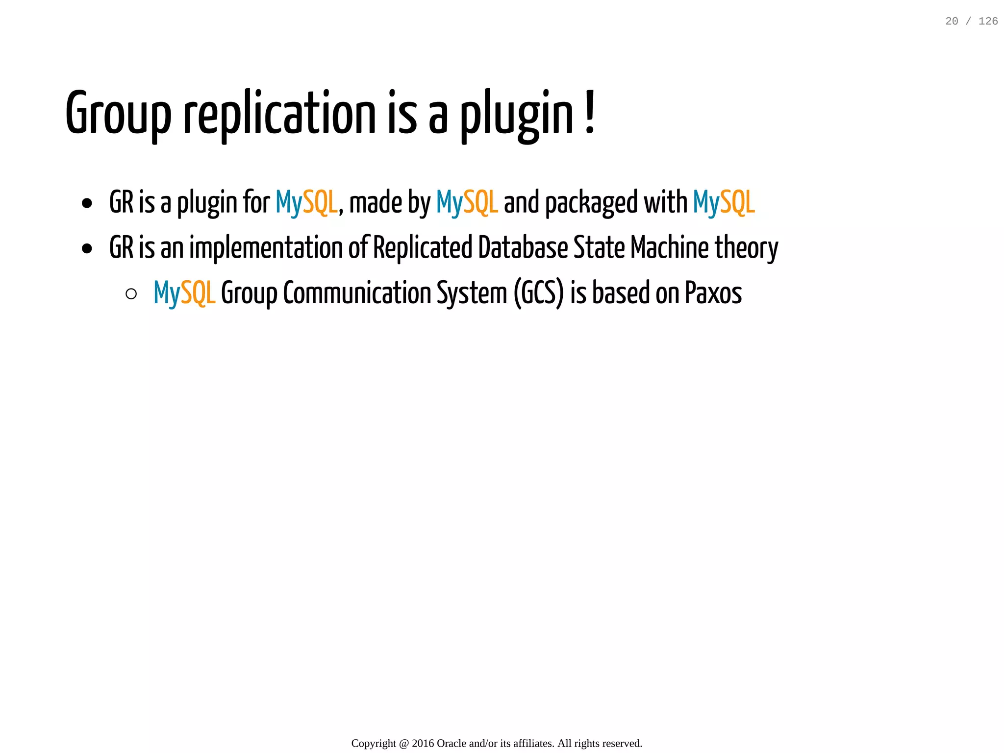 Group replication is a plugin ! GR is a plugin for MySQL, made by MySQL and packaged with MySQL GR is an implementation of Replicated Database State Machine theory MySQL Group Communication System(GCS) is based on Paxos Copyright @ 2016 Oracle and/or its affiliates. All rights reserved. 20 / 126 