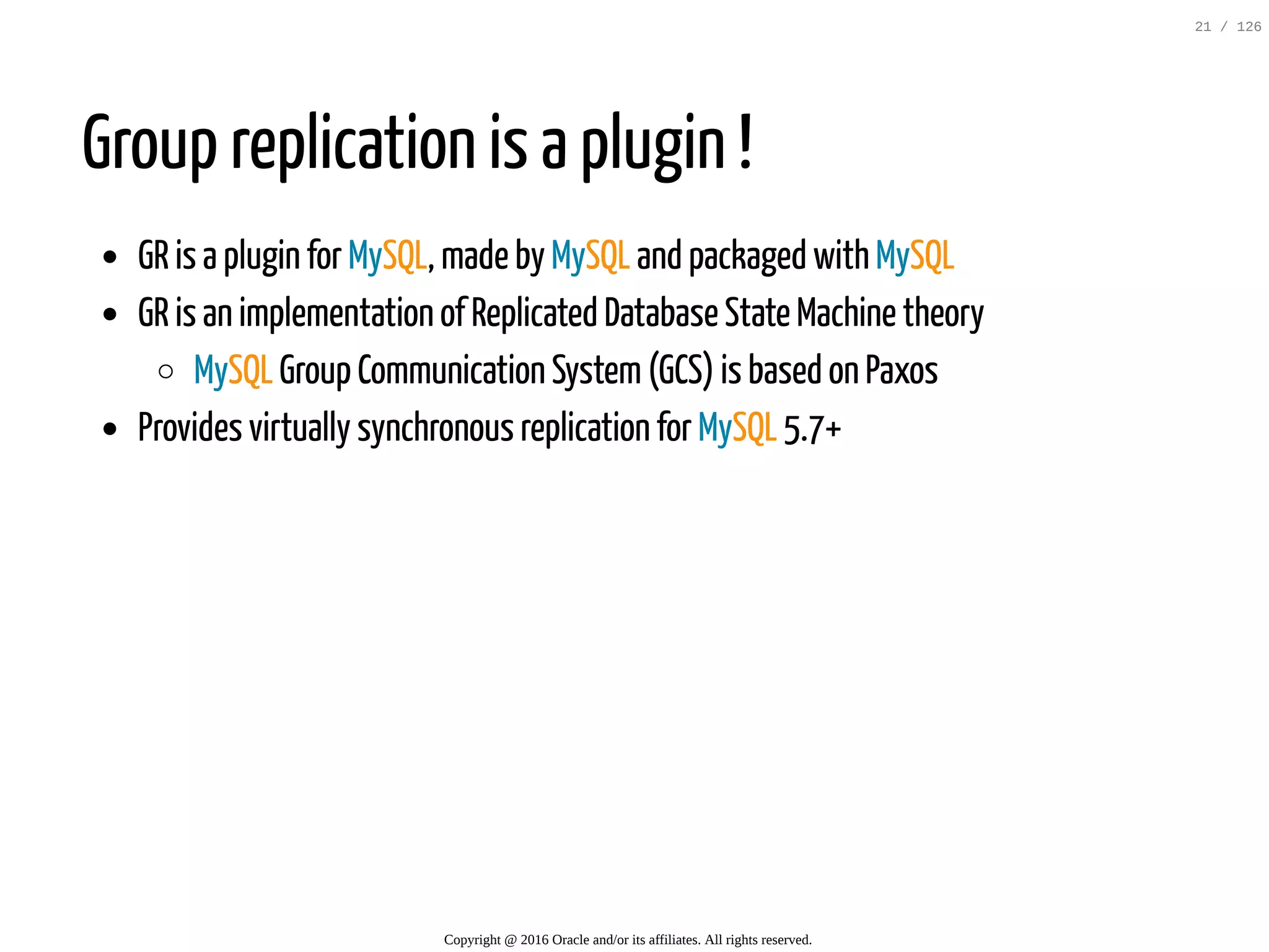 Group replication is a plugin ! GR is a plugin for MySQL, made by MySQL and packaged with MySQL GR is an implementation of Replicated Database State Machine theory MySQL Group Communication System(GCS) is based on Paxos Provides virtually synchronous replication for MySQL 5.7+ Copyright @ 2016 Oracle and/or its affiliates. All rights reserved. 21 / 126 