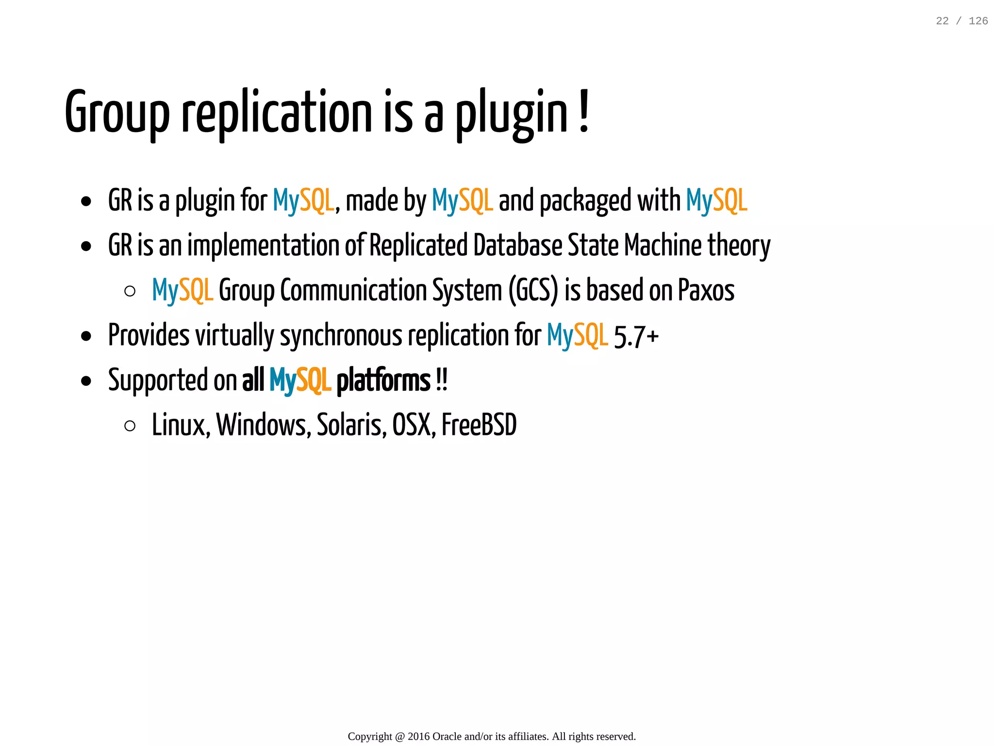 Group replication is a plugin ! GR is a plugin for MySQL, made by MySQL and packaged with MySQL GR is an implementation of Replicated Database State Machine theory MySQL Group Communication System(GCS) is based on Paxos Provides virtually synchronous replication for MySQL 5.7+ Supported on all MySQL platforms !! Linux, Windows, Solaris, OSX, FreeBSD Copyright @ 2016 Oracle and/or its affiliates. All rights reserved. 22 / 126 
