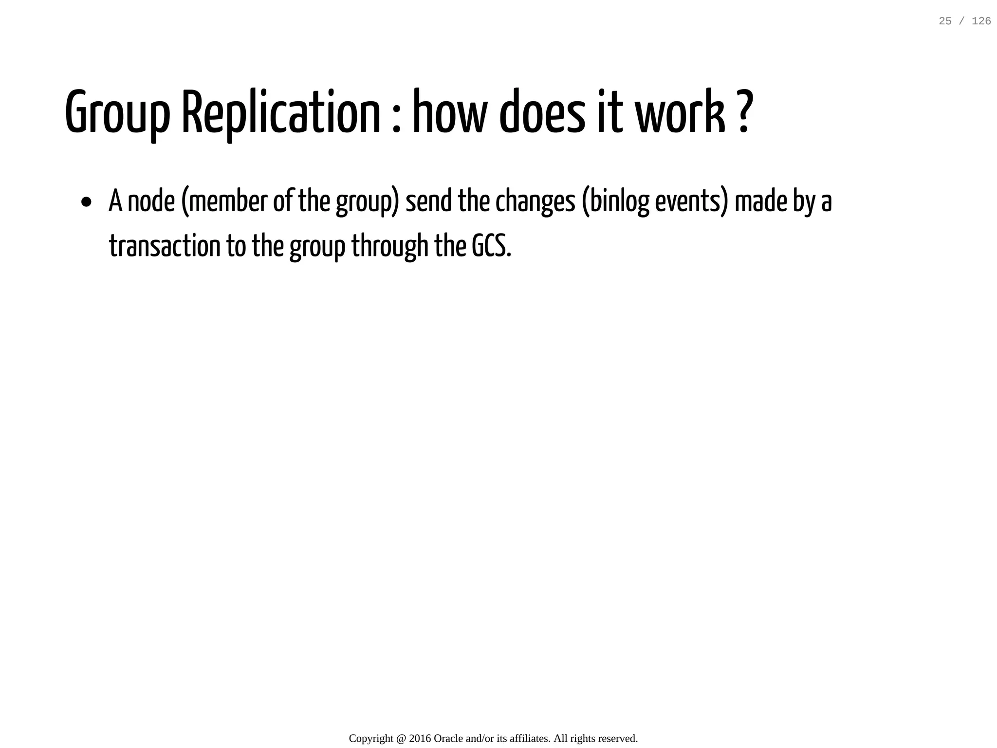 Group Replication : how does it work ? A node (member of the group) send the changes (binlog events) made by a transaction to the group through the GCS. Copyright @ 2016 Oracle and/or its affiliates. All rights reserved. 25 / 126 