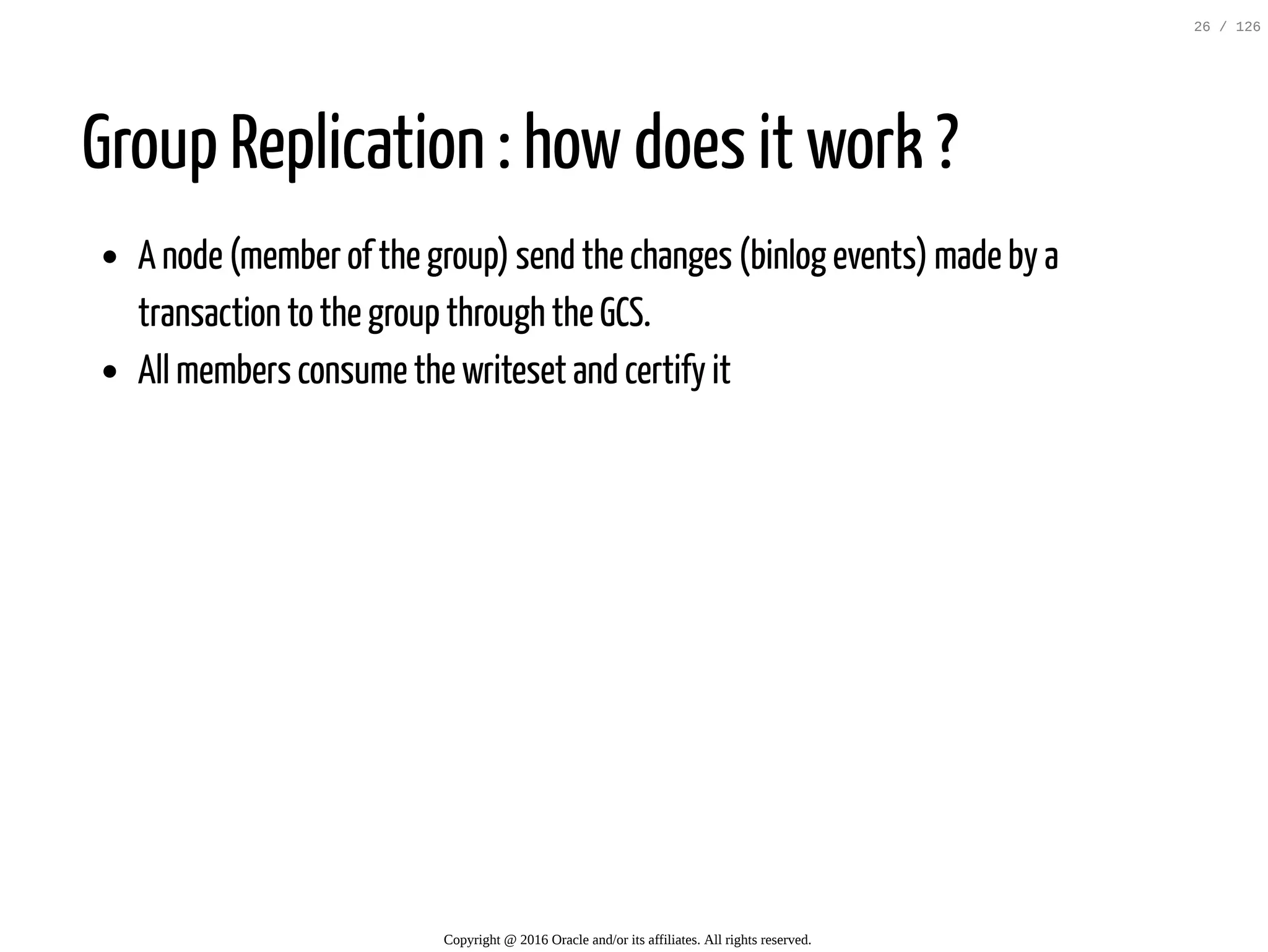 Group Replication : how does it work ? A node (member of the group) send the changes (binlog events) made by a transaction to the group through the GCS. All members consume the writeset and certify it Copyright @ 2016 Oracle and/or its affiliates. All rights reserved. 26 / 126 