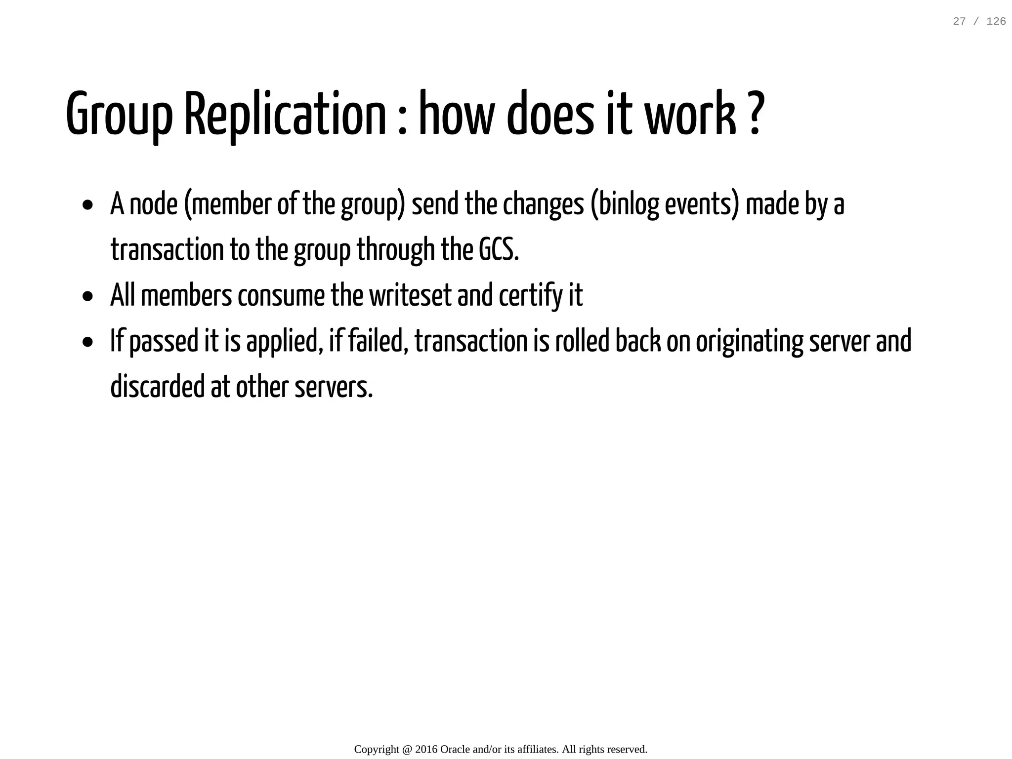 Group Replication : how does it work ? A node (member of the group) send the changes (binlog events) made by a transaction to the group through the GCS. All members consume the writeset and certify it If passed it is applied, if failed, transaction is rolled back on originating server and discarded at other servers. Copyright @ 2016 Oracle and/or its affiliates. All rights reserved. 27 / 126 