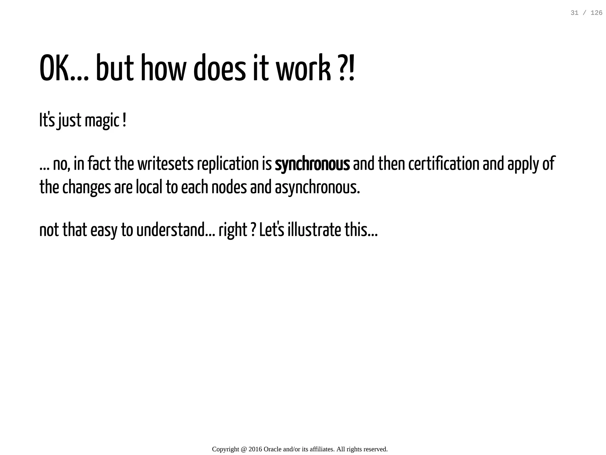OK... but how does it work ?! It's just magic ! ... no, in fact the writesets replication is synchronous and then certification and apply of the changes are local to each nodes and asynchronous. not that easy to understand... right ? Let's illustrate this... Copyright @ 2016 Oracle and/or its affiliates. All rights reserved. 31 / 126 