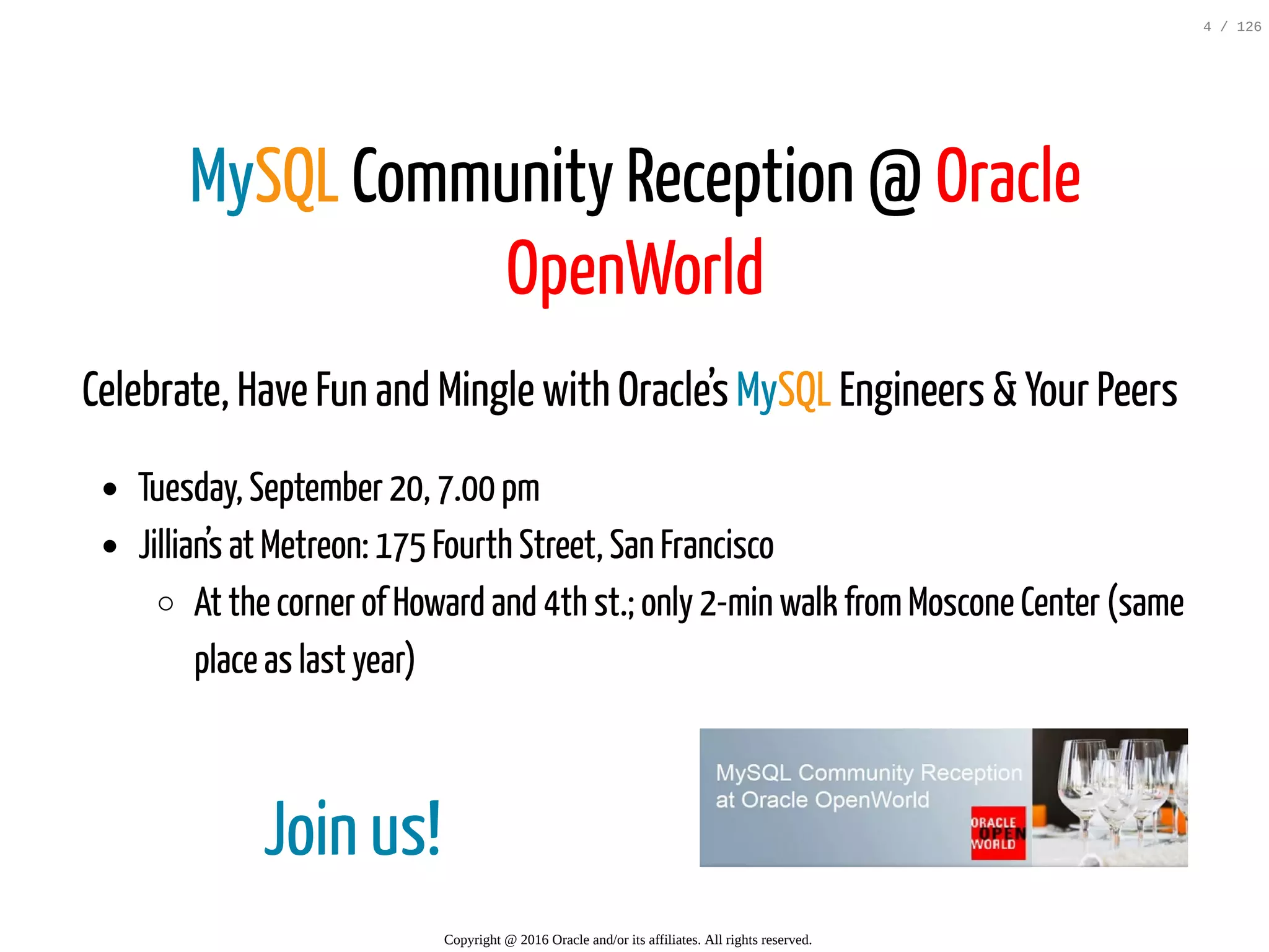 Join us! MySQL Community Reception @ Oracle OpenWorld Celebrate, Have Fun and Mingle with Oracle’s MySQL Engineers & Your Peers Tuesday, September 20, 7.00 pm Jillian’s at Metreon: 175 Fourth Street, San Francisco At the corner of Howard and 4th st.; only 2-min walk fromMoscone Center (same place as last year) Copyright @ 2016 Oracle and/or its affiliates. All rights reserved. 4 / 126 