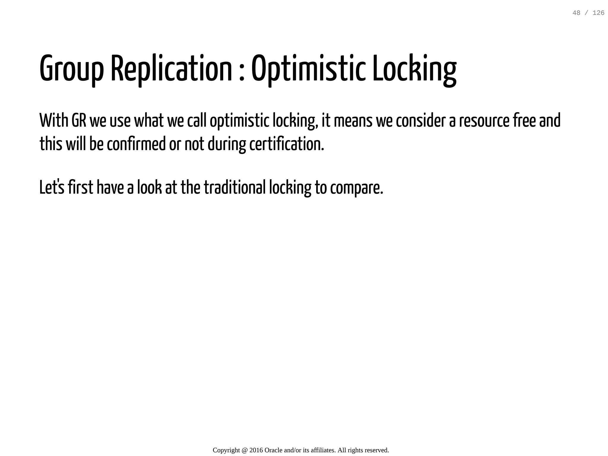 Group Replication : Optimistic Locking With GR we use what we call optimistic locking, it means we consider a resource free and this will be confirmed or not during certification. Let's first have a look at the traditional locking to compare. Copyright @ 2016 Oracle and/or its affiliates. All rights reserved. 48 / 126 
