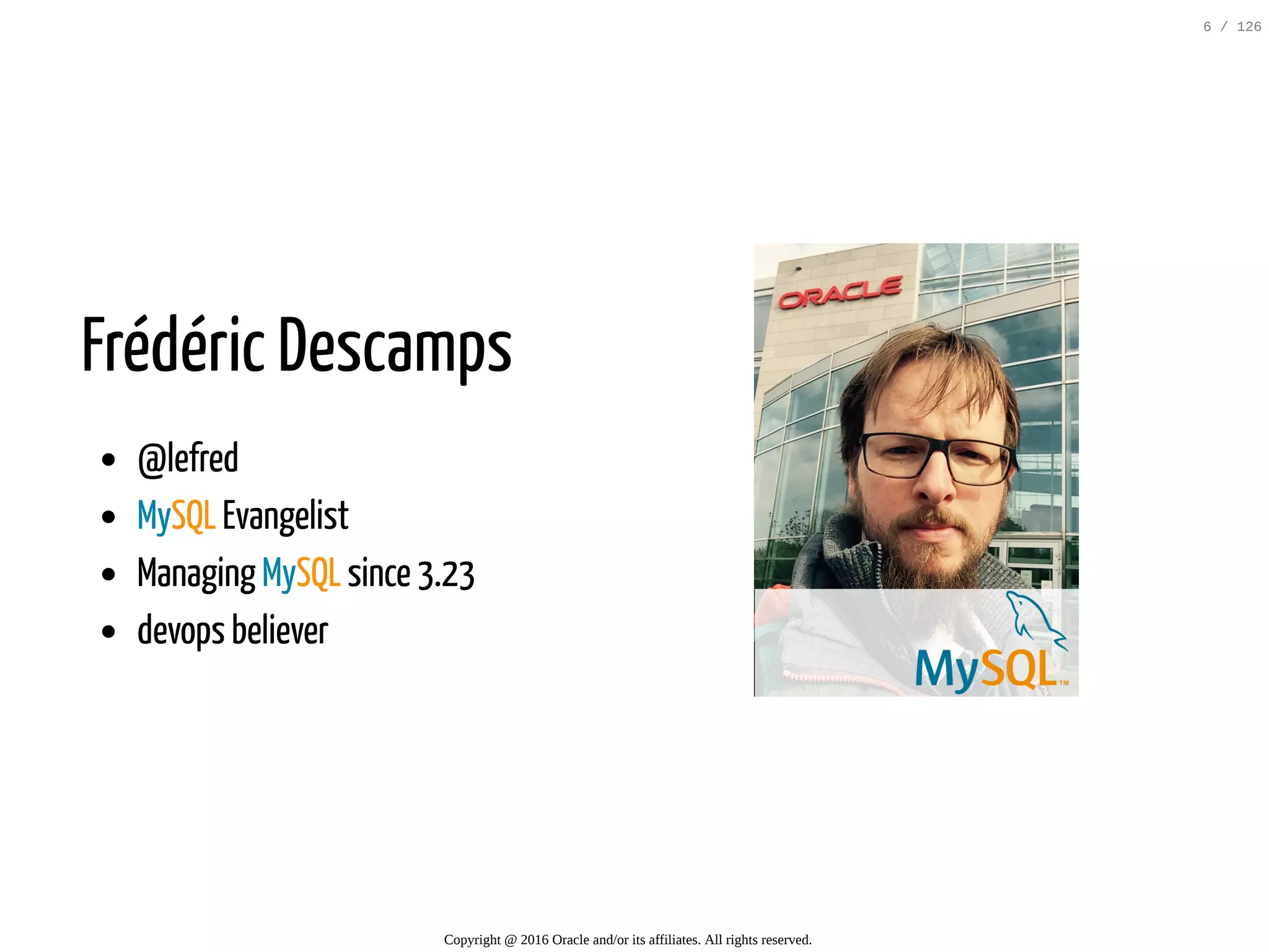 Frédéric Descamps @lefred MySQL Evangelist Managing MySQL since 3.23 devops believer Copyright @ 2016 Oracle and/or its affiliates. All rights reserved. 6 / 126 