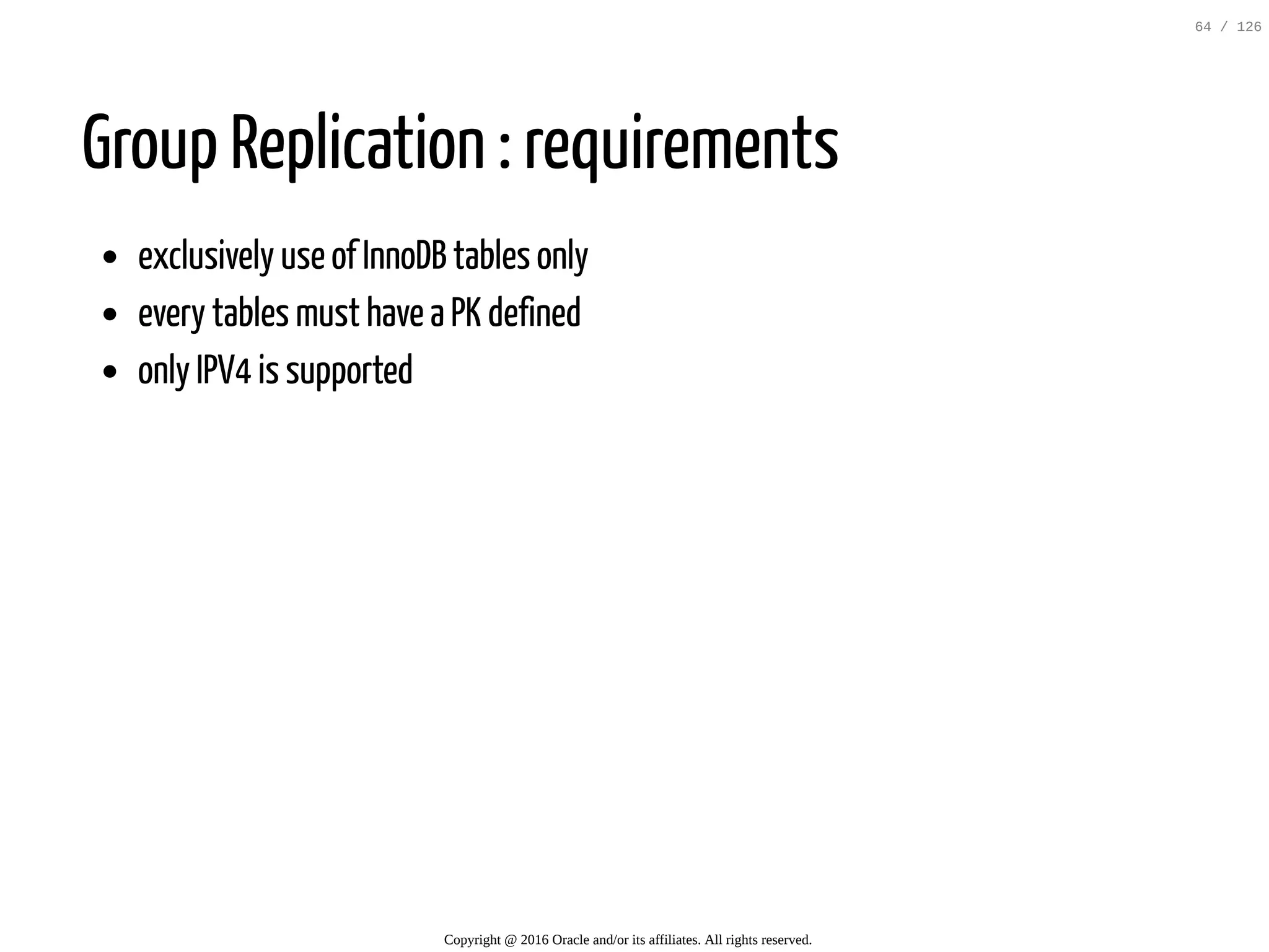 Group Replication : requirements exclusively use of InnoDB tables only every tables must have a PK defined only IPV4 is supported Copyright @ 2016 Oracle and/or its affiliates. All rights reserved. 64 / 126 