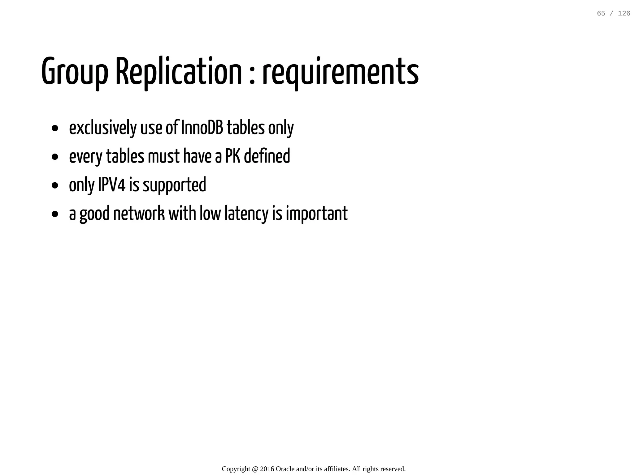 Group Replication : requirements exclusively use of InnoDB tables only every tables must have a PK defined only IPV4 is supported a good network with lowlatency is important Copyright @ 2016 Oracle and/or its affiliates. All rights reserved. 65 / 126 