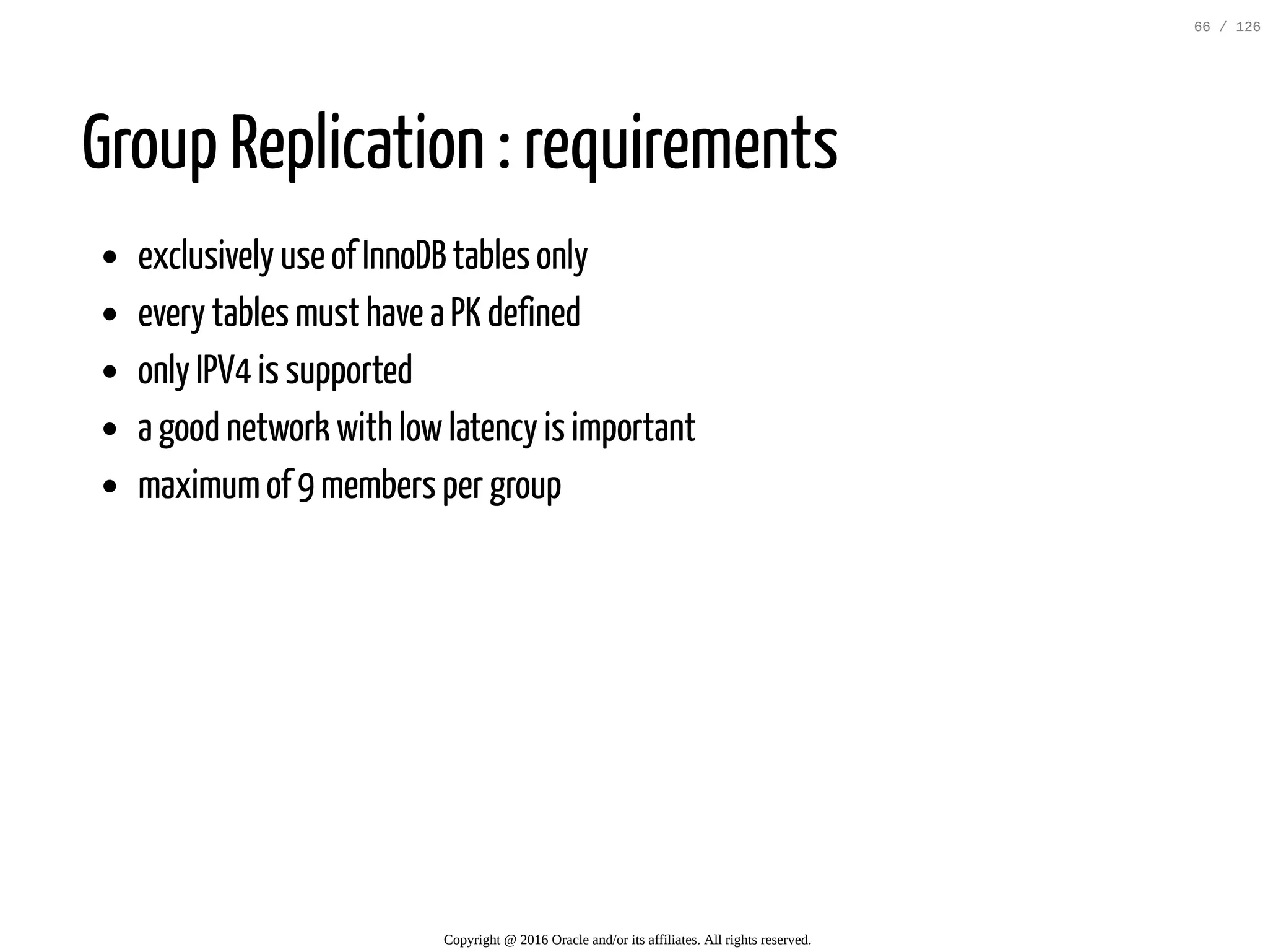 Group Replication : requirements exclusively use of InnoDB tables only every tables must have a PK defined only IPV4 is supported a good network with lowlatency is important maximumof 9 members per group Copyright @ 2016 Oracle and/or its affiliates. All rights reserved. 66 / 126 