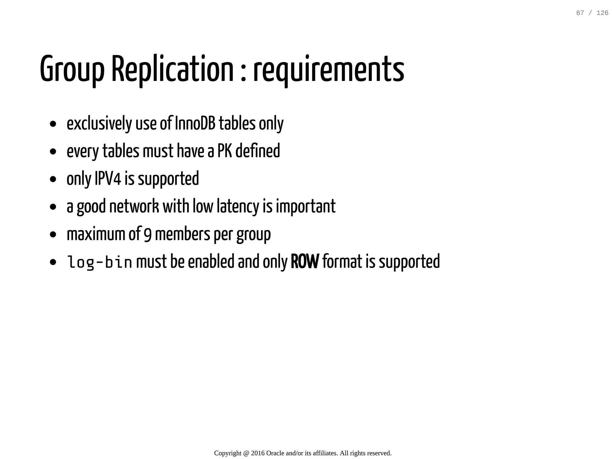 Group Replication : requirements exclusively use of InnoDB tables only every tables must have a PK defined only IPV4 is supported a good network with lowlatency is important maximumof 9 members per group log-binmust be enabled and only ROWformat is supported Copyright @ 2016 Oracle and/or its affiliates. All rights reserved. 67 / 126 