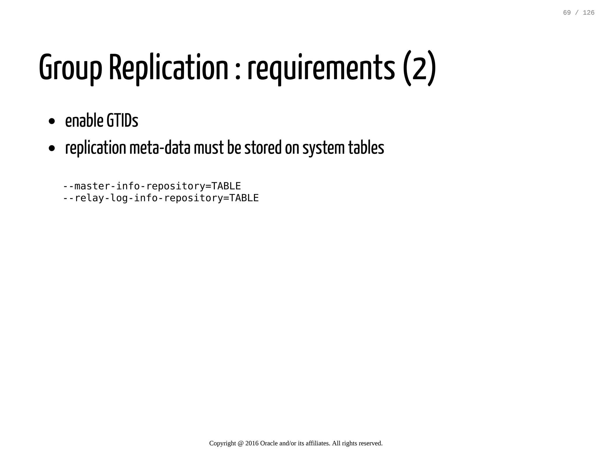 Group Replication : requirements (2) enable GTIDs replication meta-data must be stored on systemtables --master-info-repository=TABLE --relay-log-info-repository=TABLE Copyright @ 2016 Oracle and/or its affiliates. All rights reserved. 69 / 126 
