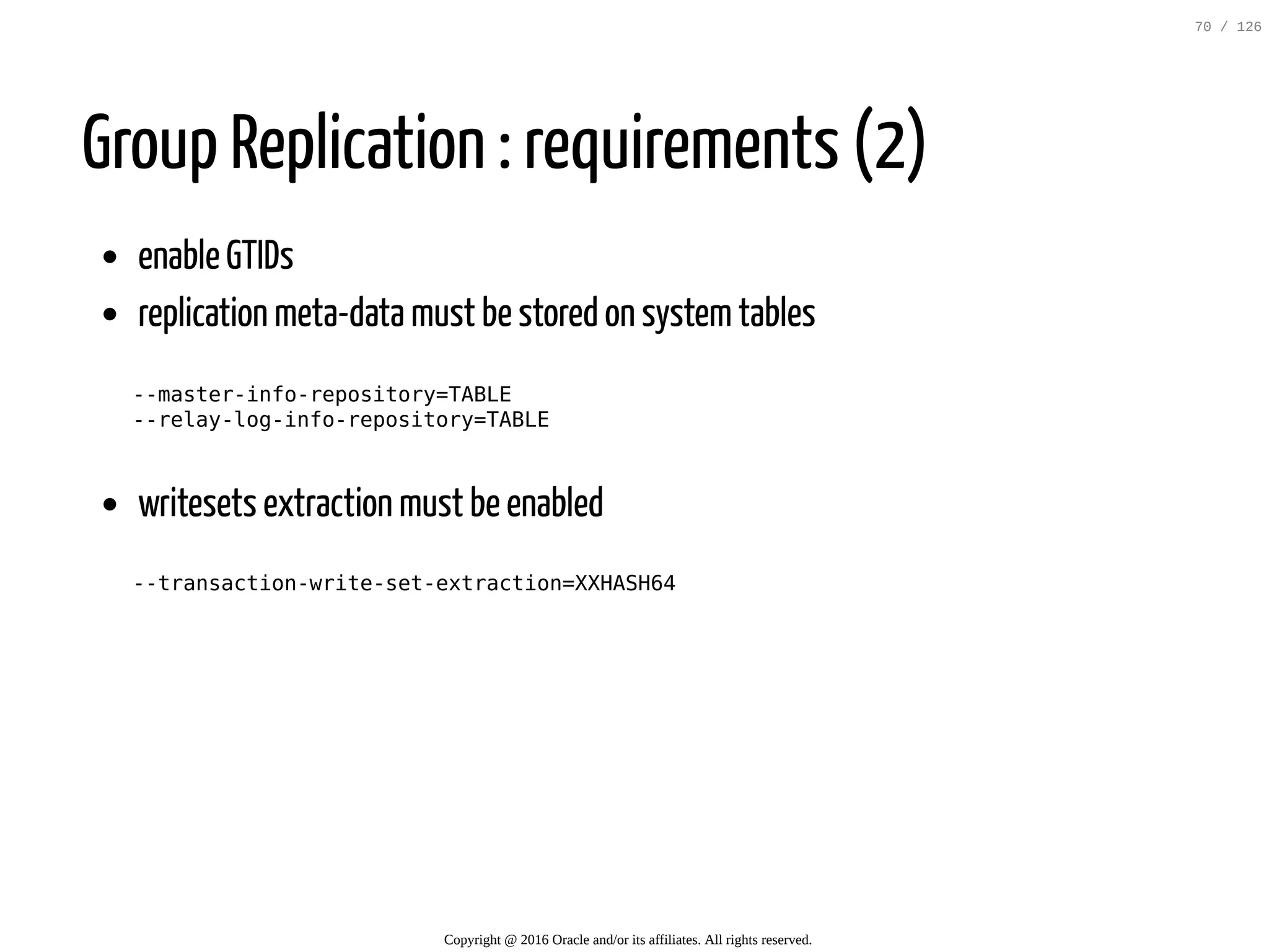 Group Replication : requirements (2) enable GTIDs replication meta-data must be stored on systemtables --master-info-repository=TABLE --relay-log-info-repository=TABLE writesets extraction must be enabled --transaction-write-set-extraction=XXHASH64 Copyright @ 2016 Oracle and/or its affiliates. All rights reserved. 70 / 126 