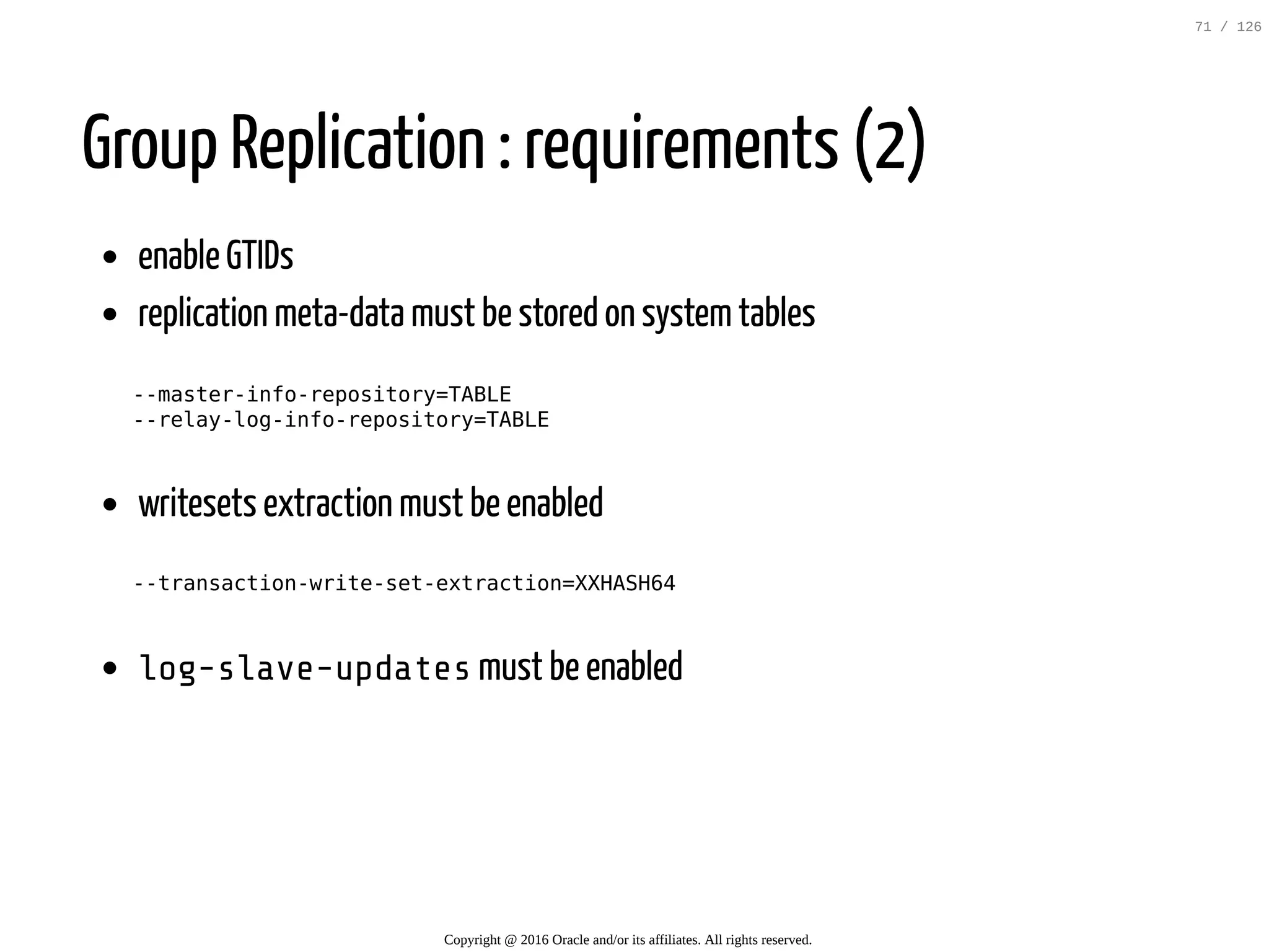 Group Replication : requirements (2) enable GTIDs replication meta-data must be stored on systemtables --master-info-repository=TABLE --relay-log-info-repository=TABLE writesets extraction must be enabled --transaction-write-set-extraction=XXHASH64 log-slave-updatesmust be enabled Copyright @ 2016 Oracle and/or its affiliates. All rights reserved. 71 / 126 
