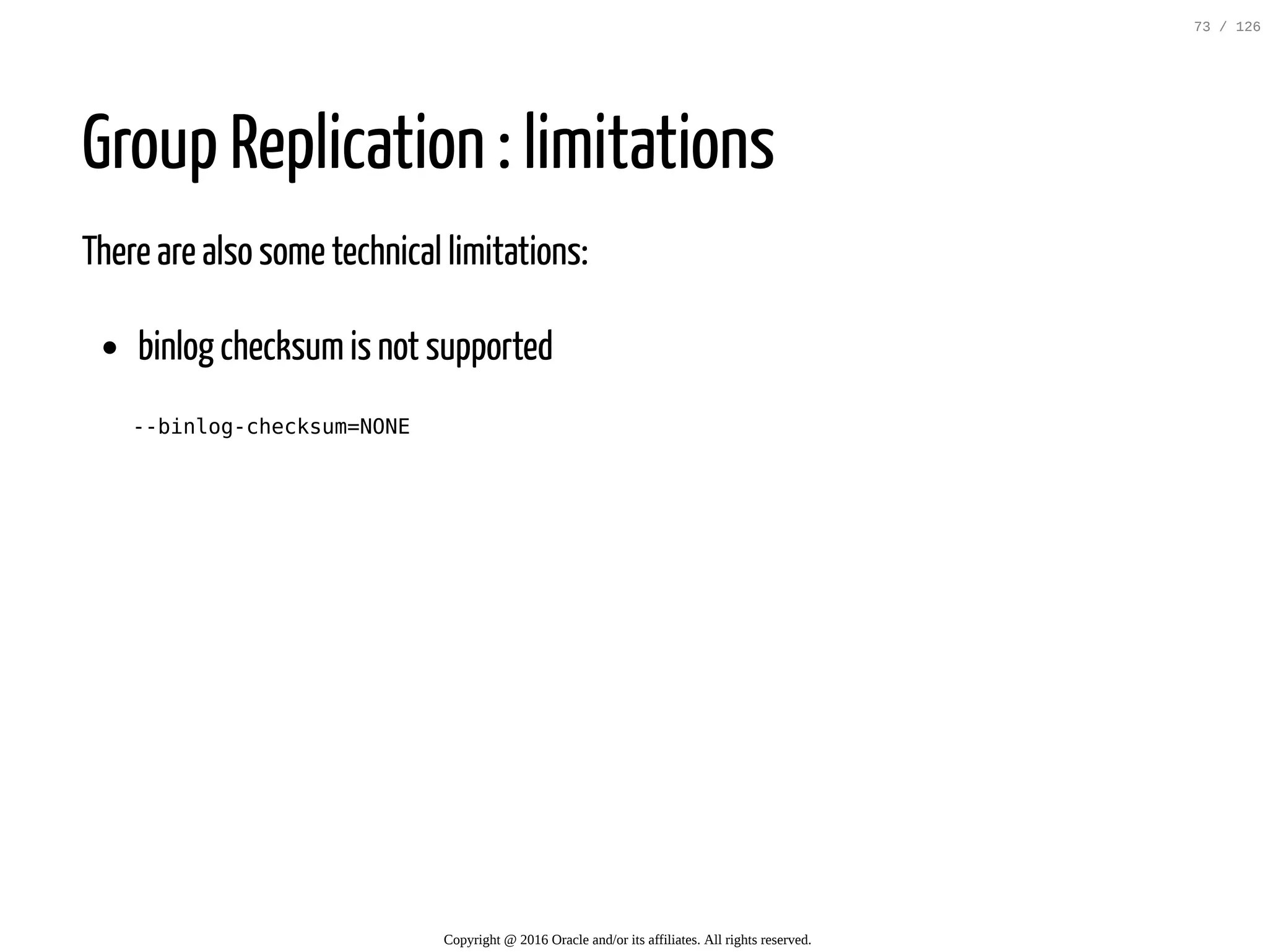 Group Replication : limitations There are also some technical limitations: binlog checksumis not supported --binlog-checksum=NONE Copyright @ 2016 Oracle and/or its affiliates. All rights reserved. 73 / 126 