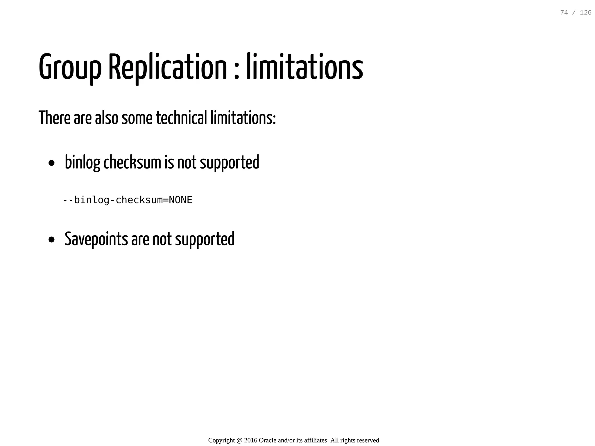 Group Replication : limitations There are also some technical limitations: binlog checksumis not supported --binlog-checksum=NONE Savepoints are not supported Copyright @ 2016 Oracle and/or its affiliates. All rights reserved. 74 / 126 