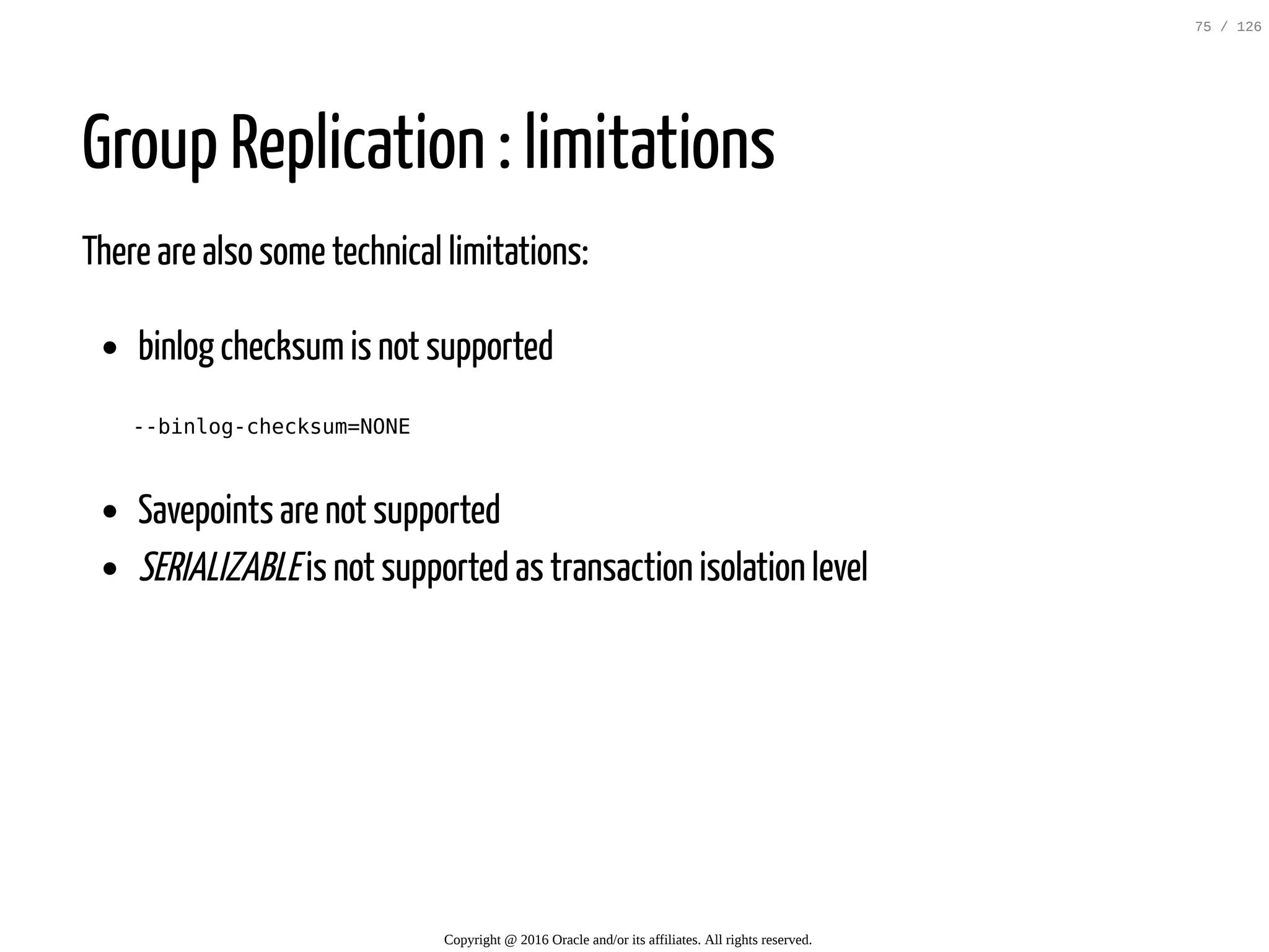 Group Replication : limitations There are also some technical limitations: binlog checksumis not supported --binlog-checksum=NONE Savepoints are not supported SERIALIZABLEis not supported as transaction isolation level Copyright @ 2016 Oracle and/or its affiliates. All rights reserved. 75 / 126 