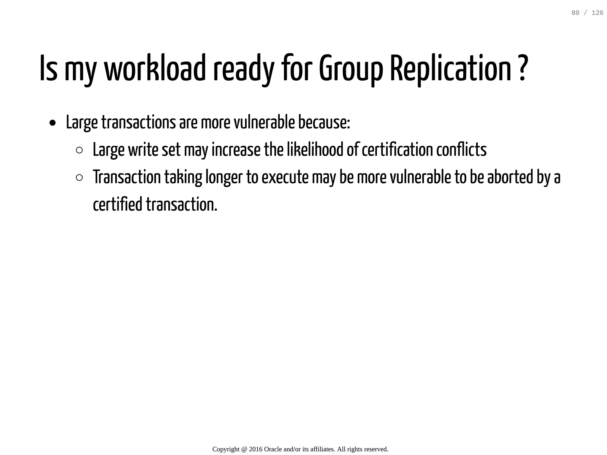 Is my workload ready for Group Replication ? Large transactions are more vulnerable because: Large write set may increase the likelihood of certification conflicts Transaction taking longer to execute may be more vulnerable to be aborted by a certified transaction. Copyright @ 2016 Oracle and/or its affiliates. All rights reserved. 80 / 126 