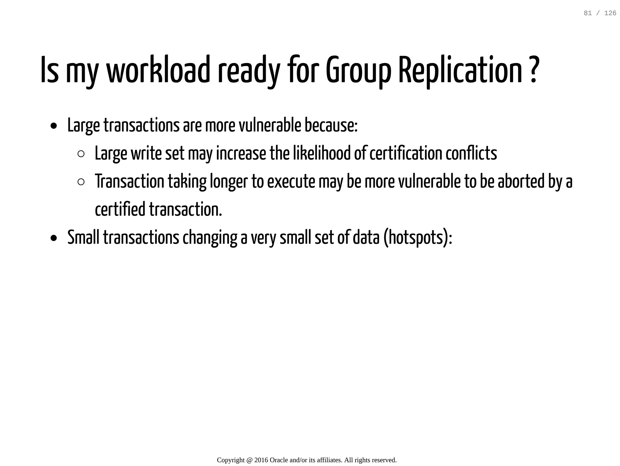 Is my workload ready for Group Replication ? Large transactions are more vulnerable because: Large write set may increase the likelihood of certification conflicts Transaction taking longer to execute may be more vulnerable to be aborted by a certified transaction. Small transactions changing a very small set of data (hotspots): Copyright @ 2016 Oracle and/or its affiliates. All rights reserved. 81 / 126 
