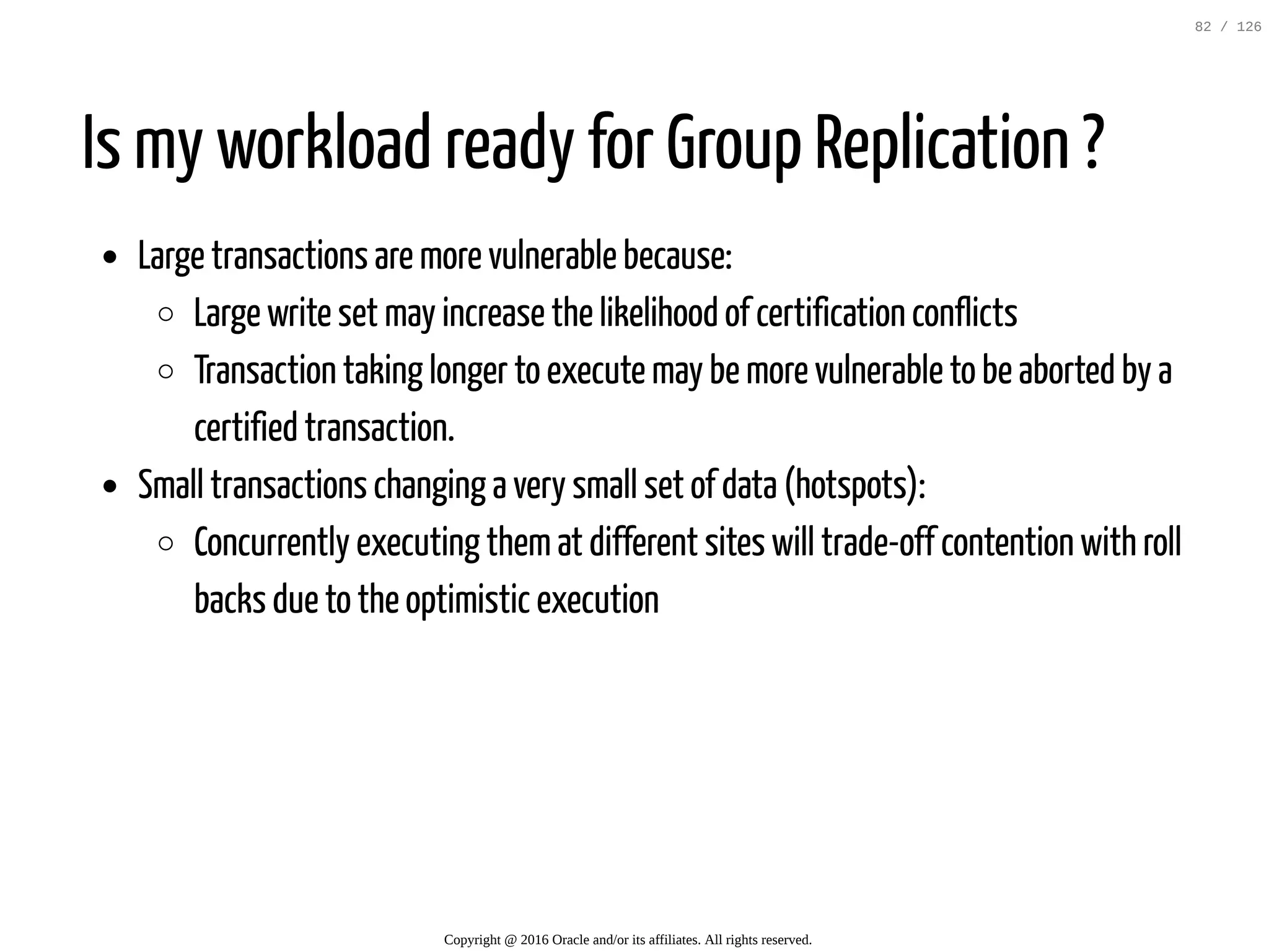 Is my workload ready for Group Replication ? Large transactions are more vulnerable because: Large write set may increase the likelihood of certification conflicts Transaction taking longer to execute may be more vulnerable to be aborted by a certified transaction. Small transactions changing a very small set of data (hotspots): Concurrently executing themat different sites will trade-off contention with roll backs due to the optimistic execution Copyright @ 2016 Oracle and/or its affiliates. All rights reserved. 82 / 126 