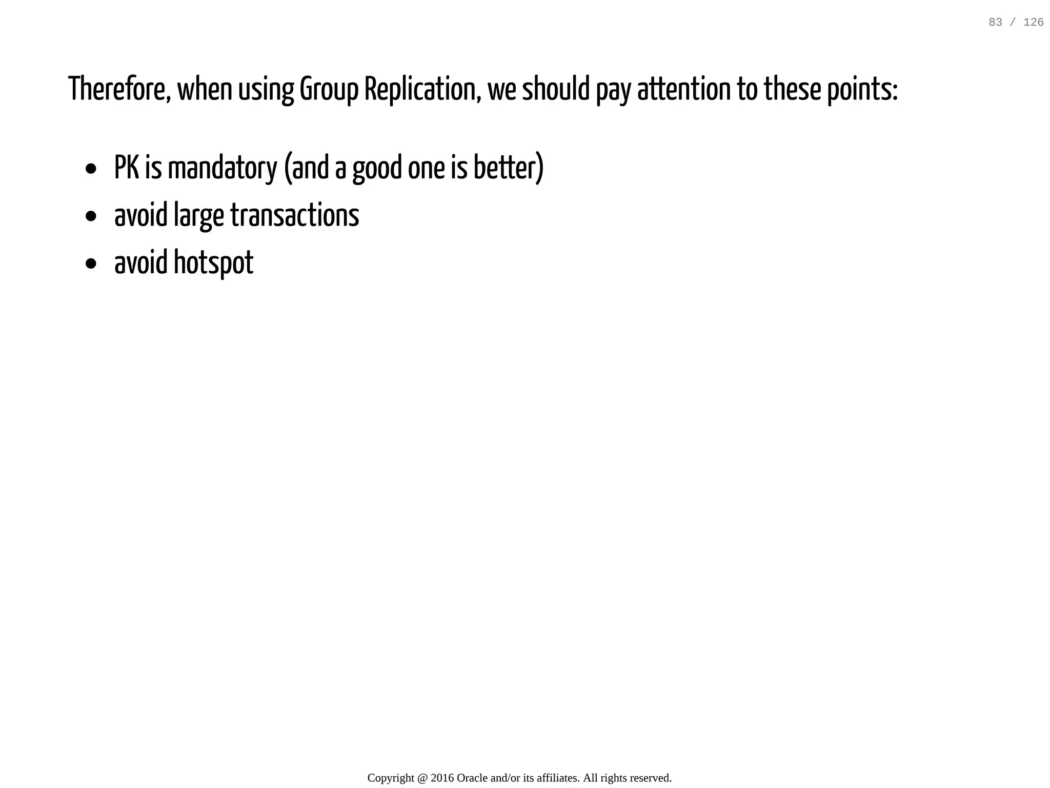 Therefore, when using Group Replication, we should pay attention to these points: PK is mandatory (and a good one is better) avoid large transactions avoid hotspot Copyright @ 2016 Oracle and/or its affiliates. All rights reserved. 83 / 126 