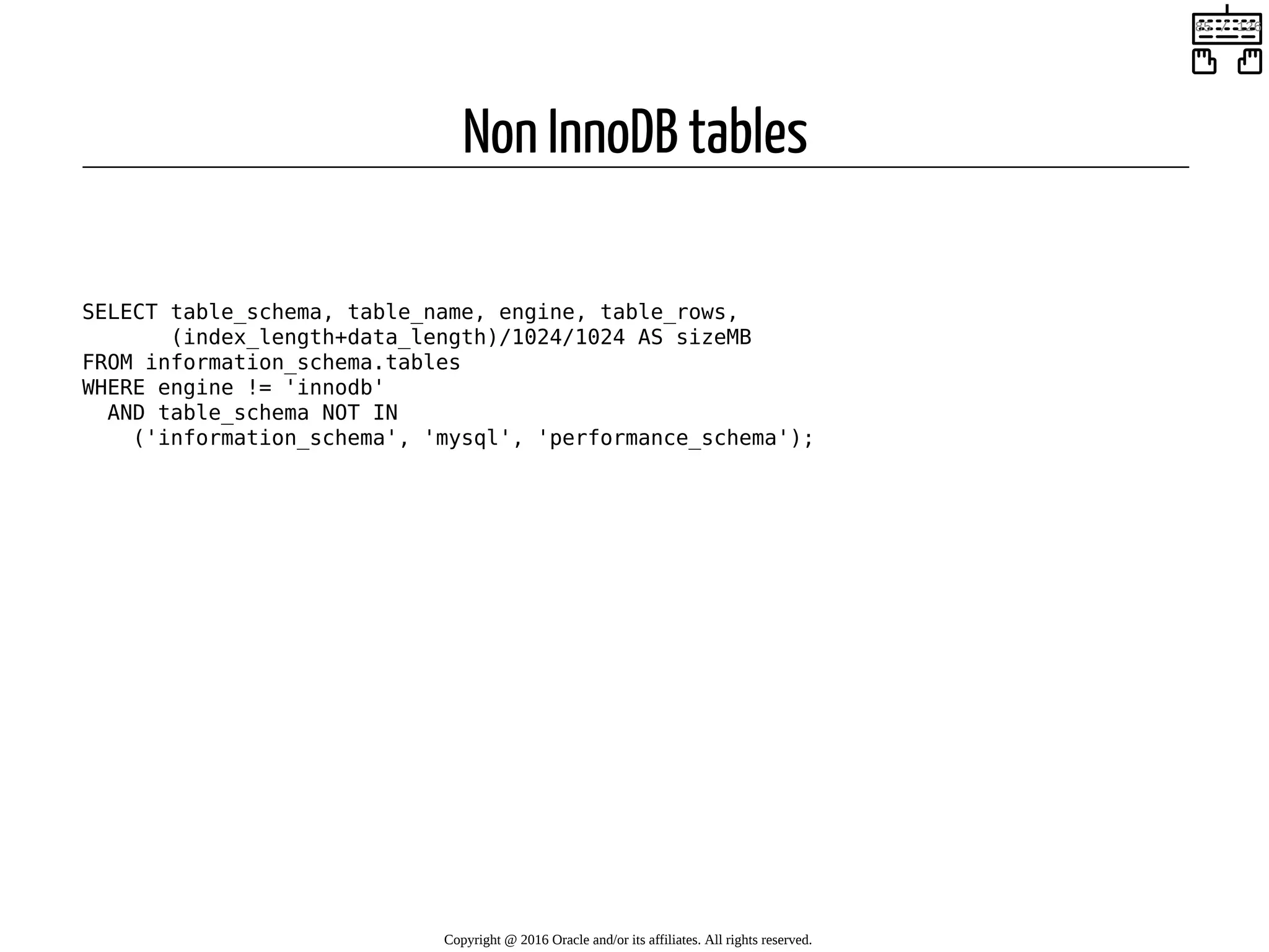 Non InnoDB tables   SELECT table_schema, table_name, engine, table_rows, (index_length+data_length)/1024/1024 AS sizeMB FROM information_schema.tables WHERE engine != 'innodb' AND table_schema NOT IN ('information_schema', 'mysql', 'performance_schema'); Copyright @ 2016 Oracle and/or its affiliates. All rights reserved.   85 / 126 